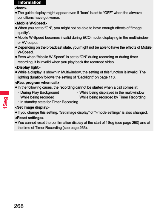 2681SegInformation&lt;Icon&gt;≥The guide display might appear even if “Icon” is set to “OFF” when the airwave conditions have got worse.&lt;Mobile W-Speed&gt;≥When you set to “ON”, you might not be able to have enough effects of “Image quality”.≥Mobile W-Speed becomes invalid during ECO mode, displaying in the multiwindow, or AV output.≥Depending on the broadcast state, you might not be able to have the effects of Mobile W-Speed.≥Even when “Mobile W-Speed” is set to “ON” during recording or during timer recording, it is invalid when you play back the recorded video.&lt;Display light&gt;≥While a display is shown in Multiwindow, the setting of this function is invalid. The lighting duration follows the setting of “Backlight” on page 113.&lt;Rec. program when call&gt;≥In the following cases, the recording cannot be started when a call comes in:・During Play Background ・While being displayed in the multiwindow・While being recorded  ・While being recorded by Timer Recording・In standby state for Timer Recording&lt;Set image display&gt;≥If you change this setting, “Set image display” of “i-mode settings” is also changed.&lt;Reset settings&gt;≥You cannot reset the confirmation display at the start of 1Seg (see page 250) and at the time of Timer Recording (see page 263).