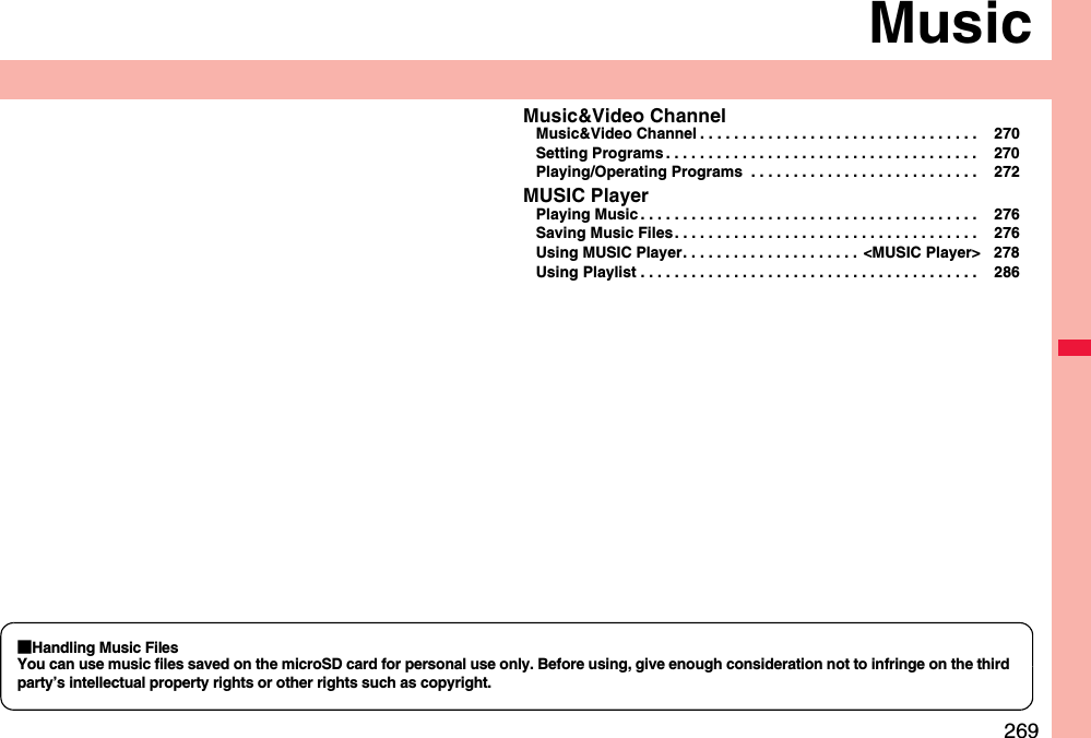 269MusicMusic&amp;Video ChannelMusic&amp;Video Channel . . . . . . . . . . . . . . . . . . . . . . . . . . . . . . . . .  270Setting Programs . . . . . . . . . . . . . . . . . . . . . . . . . . . . . . . . . . . . .  270Playing/Operating Programs  . . . . . . . . . . . . . . . . . . . . . . . . . . .  272MUSIC PlayerPlaying Music . . . . . . . . . . . . . . . . . . . . . . . . . . . . . . . . . . . . . . . .  276Saving Music Files . . . . . . . . . . . . . . . . . . . . . . . . . . . . . . . . . . . .  276Using MUSIC Player. . . . . . . . . . . . . . . . . . . . .  &lt;MUSIC Player&gt; 278Using Playlist . . . . . . . . . . . . . . . . . . . . . . . . . . . . . . . . . . . . . . . .  286■Handling Music FilesYou can use music files saved on the microSD card for personal use only. Before using, give enough consideration not to infringe on the third party’s intellectual property rights or other rights such as copyright.