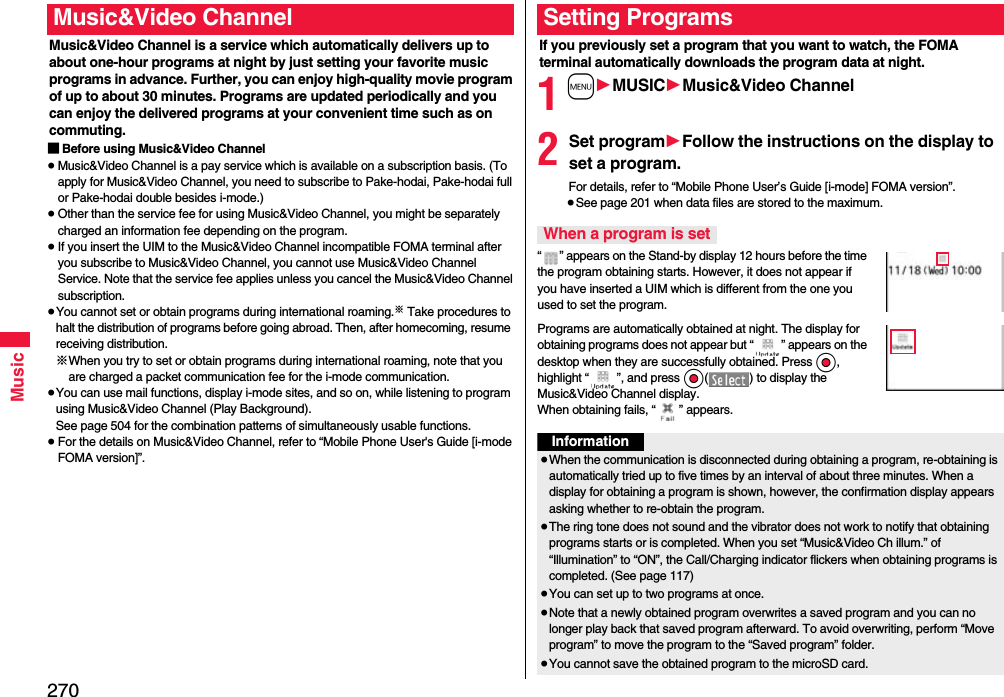 270MusicMusic&amp;Video Channel is a service which automatically delivers up to about one-hour programs at night by just setting your favorite music programs in advance. Further, you can enjoy high-quality movie program of up to about 30 minutes. Programs are updated periodically and you can enjoy the delivered programs at your convenient time such as on commuting.■Before using Music&amp;Video Channel≥Music&amp;Video Channel is a pay service which is available on a subscription basis. (To apply for Music&amp;Video Channel, you need to subscribe to Pake-hodai, Pake-hodai full or Pake-hodai double besides i-mode.)≥Other than the service fee for using Music&amp;Video Channel, you might be separately charged an information fee depending on the program.≥If you insert the UIM to the Music&amp;Video Channel incompatible FOMA terminal after you subscribe to Music&amp;Video Channel, you cannot use Music&amp;Video Channel Service. Note that the service fee applies unless you cancel the Music&amp;Video Channel subscription.≥You cannot set or obtain programs during international roaming.※ Take procedures to halt the distribution of programs before going abroad. Then, after homecoming, resume receiving distribution.※When you try to set or obtain programs during international roaming, note that you are charged a packet communication fee for the i-mode communication. ≥You can use mail functions, display i-mode sites, and so on, while listening to program using Music&amp;Video Channel (Play Background).See page 504 for the combination patterns of simultaneously usable functions.≥For the details on Music&amp;Video Channel, refer to “Mobile Phone User&apos;s Guide [i-mode FOMA version]”.Music&amp;Video ChannelIf you previously set a program that you want to watch, the FOMA terminal automatically downloads the program data at night.1m1MUSIC1Music&amp;Video Channel2Set program1Follow the instructions on the display to set a program.For details, refer to “Mobile Phone User’s Guide [i-mode] FOMA version”.≥See page 201 when data files are stored to the maximum.“ ” appears on the Stand-by display 12 hours before the time the program obtaining starts. However, it does not appear if you have inserted a UIM which is different from the one you used to set the program.Programs are automatically obtained at night. The display for obtaining programs does not appear but “ ” appears on the desktop when they are successfully obtained. Press Oo, highlight “ ”, and press Oo( ) to display the Music&amp;Video Channel display. When obtaining fails, “ ” appears.Setting ProgramsWhen a program is setInformation≥When the communication is disconnected during obtaining a program, re-obtaining is automatically tried up to five times by an interval of about three minutes. When a display for obtaining a program is shown, however, the confirmation display appears asking whether to re-obtain the program.≥The ring tone does not sound and the vibrator does not work to notify that obtaining programs starts or is completed. When you set “Music&amp;Video Ch illum.” of “Illumination” to “ON”, the Call/Charging indicator flickers when obtaining programs is completed. (See page 117)≥You can set up to two programs at once.≥Note that a newly obtained program overwrites a saved program and you can no longer play back that saved program afterward. To avoid overwriting, perform “Move program” to move the program to the “Saved program” folder.≥You cannot save the obtained program to the microSD card.