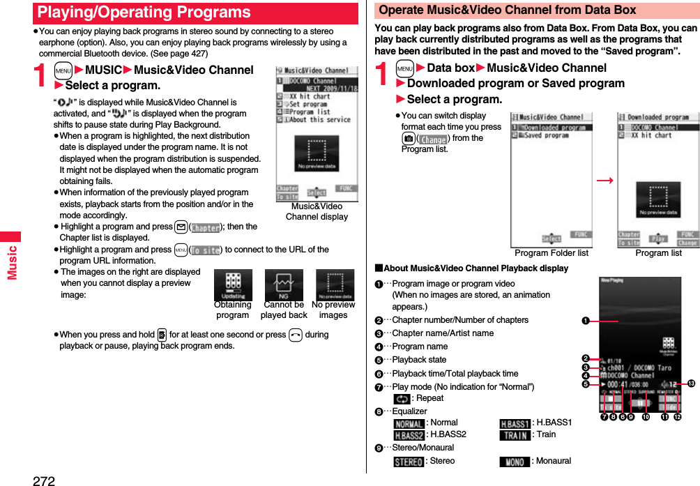 272Music≥You can enjoy playing back programs in stereo sound by connecting to a stereo earphone (option). Also, you can enjoy playing back programs wirelessly by using a commercial Bluetooth device. (See page 427)1m1MUSIC1Music&amp;Video Channel1Select a program.“ ” is displayed while Music&amp;Video Channel is activated, and “ ” is displayed when the program shifts to pause state during Play Background.≥When a program is highlighted, the next distribution date is displayed under the program name. It is not displayed when the program distribution is suspended. It might not be displayed when the automatic program obtaining fails.≥When information of the previously played program exists, playback starts from the position and/or in the mode accordingly.≥Highlight a program and press l( ); then the Chapter list is displayed.≥Highlight a program and press m( ) to connect to the URL of the program URL information.≥The images on the right are displayed when you cannot display a preview image:≥When you press and hold p for at least one second or press h during playback or pause, playing back program ends.Playing/Operating ProgramsMusic&amp;Video Channel displayCannot be played backNo preview imagesObtaining programYou can play back programs also from Data Box. From Data Box, you can play back currently distributed programs as well as the programs that have been distributed in the past and moved to the “Saved program”.1m1Data box1Music&amp;Video Channel1Downloaded program or Saved program1Select a program.≥You can switch display format each time you press c( ) from the Program list.■About Music&amp;Video Channel Playback display1…Program image or program video(When no images are stored, an animation appears.)2…Chapter number/Number of chapters3…Chapter name/Artist name4…Program name5…Playback state6…Playback time/Total playback time7…Play mode (No indication for “Normal”): Repeat8…Equalizer: Normal : H.BASS1: H.BASS2 : Train9…Stereo/Monaural: Stereo : MonauralOperate Music&amp;Video Channel from Data BoxProgram Folder list Program list31245678 9 : ;=&lt;