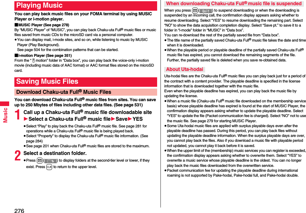 276MusicYou can play back music files on your FOMA terminal by using MUSIC Player or i-motion player.■MUSIC Player (See page 278)By “MUSIC Player” of “MUSIC”, you can play back Chaku-uta Full® music files or music files saved from music CDs to the microSD card via a personal computer.≥You can display mail, i-mode sites, and so on, while listening to music by MUSIC Player (Play Background). See page 504 for the combination patterns that can be started.■i-motion Player (See page 351)From the “imotion” folder in “Data box”, you can play back the voice-only i-motion movie (including music data of AAC format) or AAC format files stored on the microSD card.You can download Chaku-uta Full® music files from sites. You can save up to 250 Mbytes of files including other data files. (See page 531)1Call up a Chaku-uta Full® music file downloadable site1Select a Chaku-uta Full® music file1Save1YES≥Select “Play” to play back the Chaku-uta Full® music file. See page 281 for operations while a Chaku-uta Full® music file is being played back.≥Select “Property” to display the Chaku-uta Full® music file information. (See page 284)≥See page 201 when Chaku-uta Full® music files are stored to the maximum.2Select a destination folder.≥Press l( ) to display folders at the second-tier level or lower, if they exist. Press r to return to the upper level.Playing MusicSaving Music FilesDownload Chaku-uta Full® Music FilesWhen you press l( ) to suspend downloading or when the downloading is suspended by an incoming call, the confirmation display appears asking whether to resume downloading. Select “YES” to resume downloading the remaining part. Select “NO” to show the data acquisition completion display. Select “Save pt.” to save it to a folder in “i-mode” folder in “MUSIC” in “Data box”.You can re-download the rest of the partially saved file from “Data box”.≥The title name of the partially saved Chaku-uta Full® music file takes the date and time when it is downloaded.≥When the playable period or playable deadline of the partially saved Chaku-uta Full® music file has expired, you cannot download the remaining segments of the file. Further, the partially saved file is deleted when you save re-obtained data.Uta-hodai files are the Chaku-uta Full® music files you can play back just for a period of the contract with a content provider. The playable deadline is specified in the license information that is downloaded together with the music file. Even when the playable deadline has expired, you can play back the music file by updating the license.≥When a music file (Chaku-uta Full® music file downloaded on the membership service basis) whose playable deadline has expired is found at the start of MUSIC Player, the confirmation display appears asking whether to update the playable deadline. Select “YES” to update the file (Packet communication fee is charged). Select “NO” not to use the music file. See page 279 for starting MUSIC Player.≥Some Uta-hodai music files are applied with surplus playable days even after the playable deadline has passed. During this period, you can play back files without updating the playable deadline information. When the surplus playable days are over, you cannot play back the files. Also if you download a music file with playable period not updated, you cannot play it back before it is saved.≥When the upper limit of the (membership) music services you can register is exceeded, the confirmation display appears asking whether to overwrite them. Select “YES” to overwrite a music service whose playable deadline is the oldest. You can no longer play back the music files downloaded from the overwritten service.≥Packet communication fee for updating the playable deadline during international roaming is not supported by Pake-hodai, Pake-hodai full, and Pake-hodai double.When downloading Chaku-uta Full® music file is suspendedAbout Uta-hodai