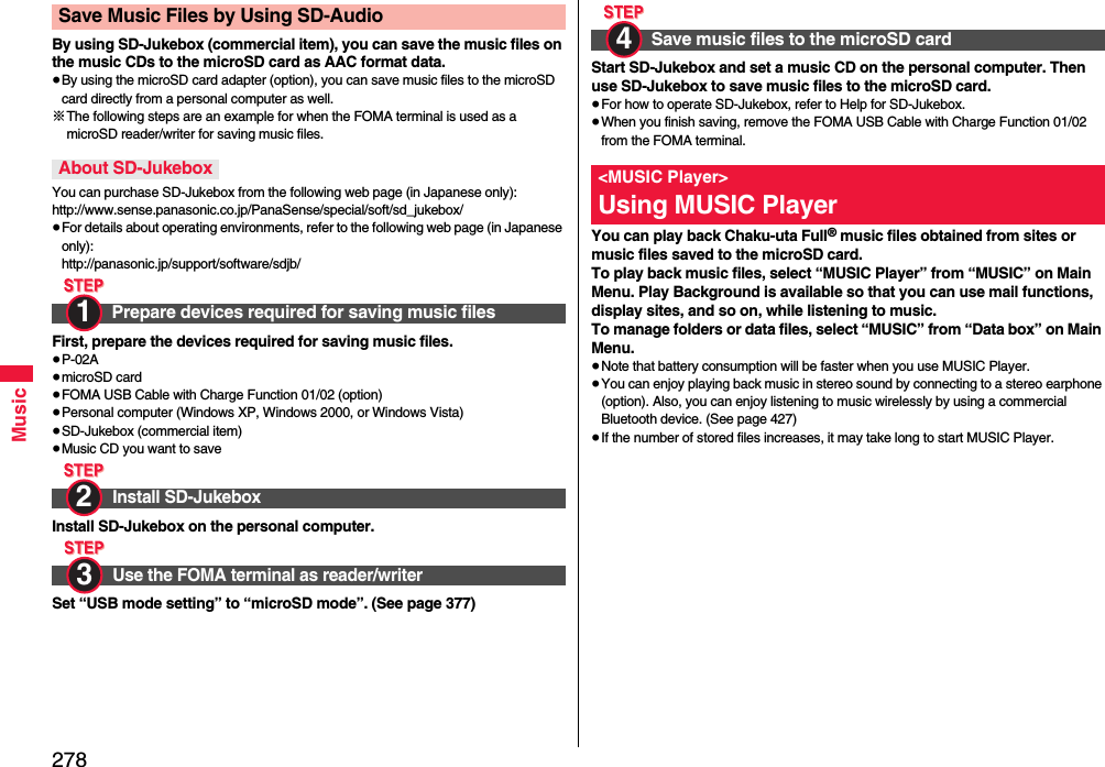 278MusicBy using SD-Jukebox (commercial item), you can save the music files on the music CDs to the microSD card as AAC format data.≥By using the microSD card adapter (option), you can save music files to the microSD card directly from a personal computer as well.※The following steps are an example for when the FOMA terminal is used as a microSD reader/writer for saving music files.You can purchase SD-Jukebox from the following web page (in Japanese only):http://www.sense.panasonic.co.jp/PanaSense/special/soft/sd_jukebox/≥For details about operating environments, refer to the following web page (in Japanese only):http://panasonic.jp/support/software/sdjb/First, prepare the devices required for saving music files.≥P-02A≥microSD card≥FOMA USB Cable with Charge Function 01/02 (option)≥Personal computer (Windows XP, Windows 2000, or Windows Vista)≥SD-Jukebox (commercial item)≥Music CD you want to saveInstall SD-Jukebox on the personal computer.Set “USB mode setting” to “microSD mode”. (See page 377)Save Music Files by Using SD-AudioAbout SD-JukeboxPrepare devices required for saving music filesInstall SD-JukeboxUse the FOMA terminal as reader/writer1 2 3 Start SD-Jukebox and set a music CD on the personal computer. Then use SD-Jukebox to save music files to the microSD card.≥For how to operate SD-Jukebox, refer to Help for SD-Jukebox.≥When you finish saving, remove the FOMA USB Cable with Charge Function 01/02 from the FOMA terminal.You can play back Chaku-uta Full® music files obtained from sites or music files saved to the microSD card.To play back music files, select “MUSIC Player” from “MUSIC” on Main Menu. Play Background is available so that you can use mail functions, display sites, and so on, while listening to music.To manage folders or data files, select “MUSIC” from “Data box” on Main Menu.≥Note that battery consumption will be faster when you use MUSIC Player.≥You can enjoy playing back music in stereo sound by connecting to a stereo earphone (option). Also, you can enjoy listening to music wirelessly by using a commercial Bluetooth device. (See page 427)≥If the number of stored files increases, it may take long to start MUSIC Player.Save music files to the microSD card&lt;MUSIC Player&gt;Using MUSIC Player4 