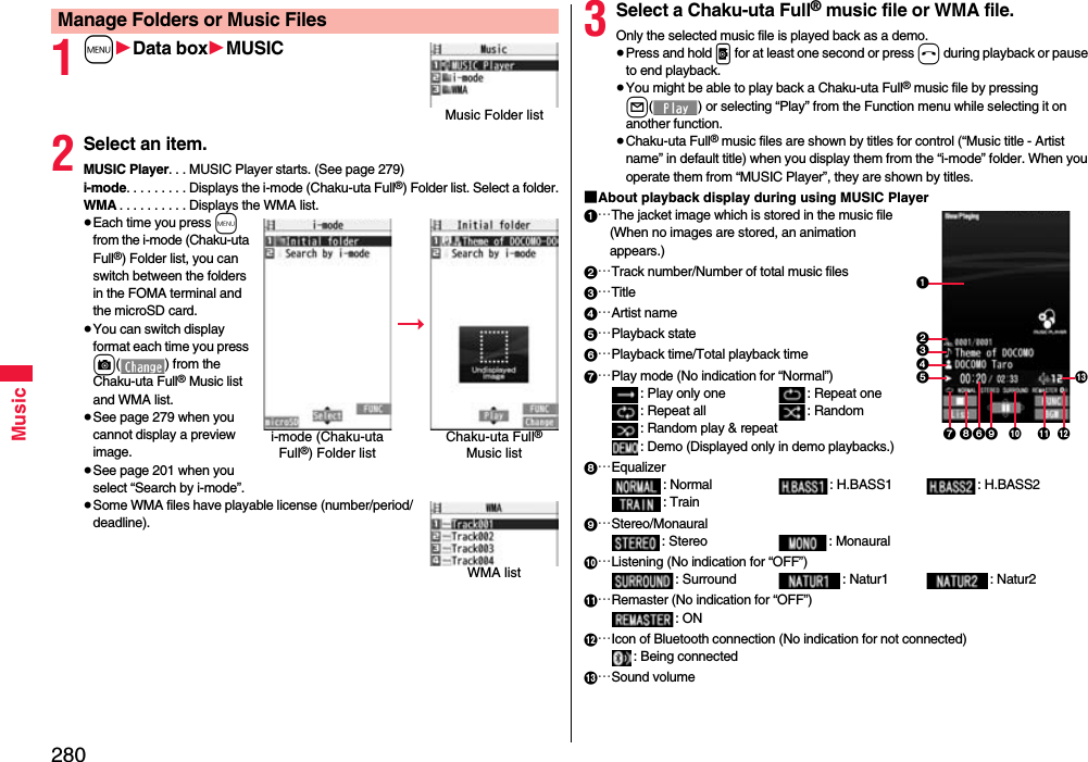 280Music1m1Data box1MUSIC2Select an item.MUSIC Player. . . MUSIC Player starts. (See page 279)i-mode. . . . . . . . . Displays the i-mode (Chaku-uta Full®) Folder list. Select a folder.WMA . . . . . . . . . . Displays the WMA list.≥Each time you press m from the i-mode (Chaku-uta Full®) Folder list, you can switch between the folders in the FOMA terminal and the microSD card.≥You can switch display format each time you press c( ) from the Chaku-uta Full® Music list and WMA list.≥See page 279 when you cannot display a preview image.≥See page 201 when you select “Search by i-mode”.≥Some WMA files have playable license (number/period/deadline).Manage Folders or Music FilesMusic Folder listi-mode (Chaku-uta Full®) Folder listChaku-uta Full® Music listWMA list3Select a Chaku-uta Full® music file or WMA file.Only the selected music file is played back as a demo.≥Press and hold p for at least one second or press h during playback or pause to end playback.≥You might be able to play back a Chaku-uta Full® music file by pressing l( ) or selecting “Play” from the Function menu while selecting it on another function.≥Chaku-uta Full® music files are shown by titles for control (“Music title - Artist name” in default title) when you display them from the “i-mode” folder. When you operate them from “MUSIC Player”, they are shown by titles.■About playback display during using MUSIC Player1…The jacket image which is stored in the music file(When no images are stored, an animation appears.)2…Track number/Number of total music files3…Title4…Artist name5…Playback state6…Playback time/Total playback time7…Play mode (No indication for “Normal”): Play only one  : Repeat one : Repeat all : Random: Random play &amp; repeat: Demo (Displayed only in demo playbacks.)8…Equalizer: Normal : H.BASS1 : H.BASS2: Train9…Stereo/Monaural: Stereo  : Monaural:…Listening (No indication for “OFF”): Surround : Natur1 : Natur2;…Remaster (No indication for “OFF”): ON&lt;…Icon of Bluetooth connection (No indication for not connected): Being connected=…Sound volume=125346879:;&lt;