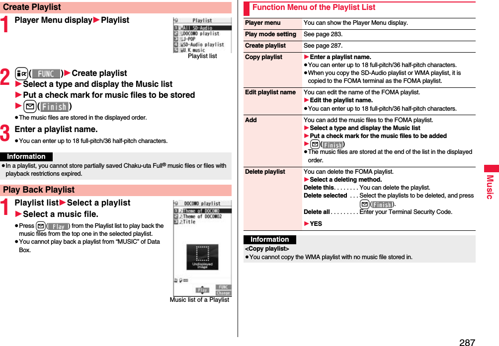 287Music1Player Menu display1Playlist2i()1Create playlist1Select a type and display the Music list1Put a check mark for music files to be stored1l()≥The music files are stored in the displayed order.3Enter a playlist name.≥You can enter up to 18 full-pitch/36 half-pitch characters.1Playlist list1Select a playlist1Select a music file.≥Press l( ) from the Playlist list to play back the music files from the top one in the selected playlist.≥You cannot play back a playlist from “MUSIC” of Data Box.Create PlaylistPlaylist listInformation≥In a playlist, you cannot store partially saved Chaku-uta Full® music files or files with playback restrictions expired.Play Back PlaylistMusic list of a PlaylistFunction Menu of the Playlist ListPlayer menu You can show the Player Menu display.Play mode setting See page 283.Create playlist See page 287.Copy playlist 1Enter a playlist name.≥You can enter up to 18 full-pitch/36 half-pitch characters.≥When you copy the SD-Audio playlist or WMA playlist, it is copied to the FOMA terminal as the FOMA playlist.Edit playlist name You can edit the name of the FOMA playlist.1Edit the playlist name.≥You can enter up to 18 full-pitch/36 half-pitch characters.Add You can add the music files to the FOMA playlist.1Select a type and display the Music list1Put a check mark for the music files to be added1l()≥The music files are stored at the end of the list in the displayed order.Delete playlist You can delete the FOMA playlist.1Select a deleting method.Delete this. . . . . . . . You can delete the playlist.Delete selected  . . . Select the playlists to be deleted, and press l().Delete all . . . . . . . . . Enter your Terminal Security Code.1YESInformation&lt;Copy playlist&gt; ≥You cannot copy the WMA playlist with no music file stored in.