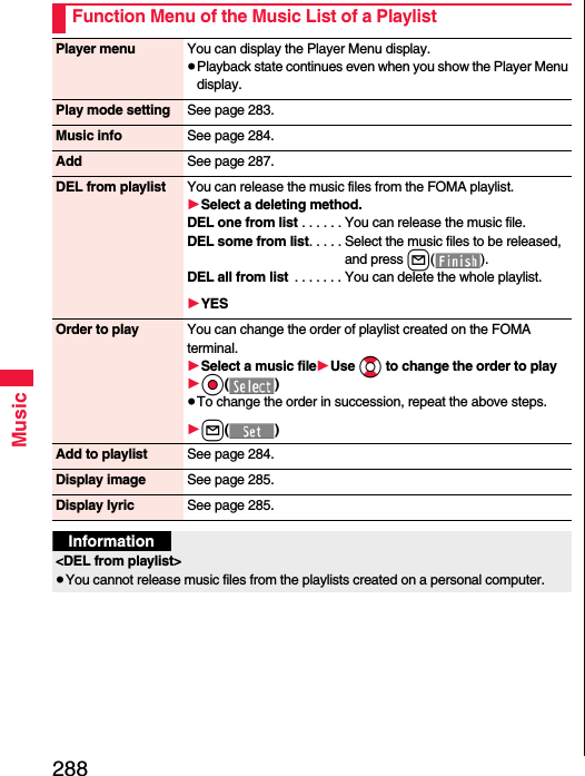 288MusicFunction Menu of the Music List of a PlaylistPlayer menu You can display the Player Menu display.≥Playback state continues even when you show the Player Menu display.Play mode setting See page 283.Music info See page 284.Add See page 287.DEL from playlist You can release the music files from the FOMA playlist.1Select a deleting method.DEL one from list . . . . . . You can release the music file.DEL some from list. . . . . Select the music files to be released, and press l().DEL all from list  . . . . . . . You can delete the whole playlist.1YESOrder to play You can change the order of playlist created on the FOMA terminal.1Select a music file1Use Bo to change the order to play1Oo()≥To change the order in succession, repeat the above steps.1l()Add to playlist See page 284.Display image See page 285.Display lyric See page 285.Information&lt;DEL from playlist&gt;≥You cannot release music files from the playlists created on a personal computer.