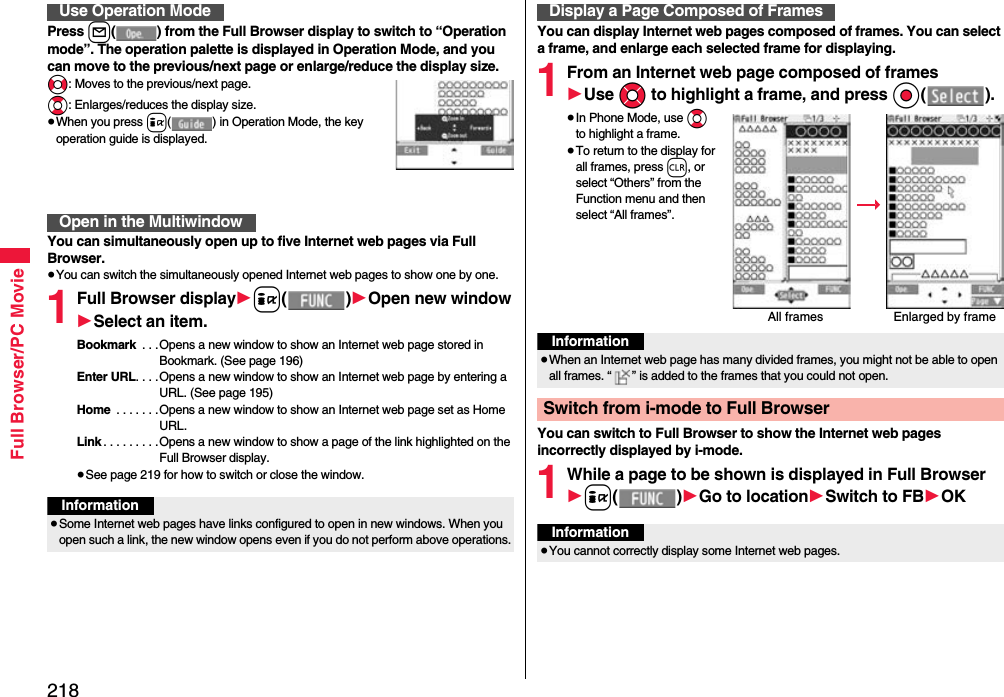 218Full Browser/PC MoviePress l( ) from the Full Browser display to switch to “Operation mode”. The operation palette is displayed in Operation Mode, and you can move to the previous/next page or enlarge/reduce the display size.No: Moves to the previous/next page.Bo: Enlarges/reduces the display size.≥When you press i( ) in Operation Mode, the key operation guide is displayed.You can simultaneously open up to five Internet web pages via Full Browser.≥You can switch the simultaneously opened Internet web pages to show one by one.1Full Browser display1i()1Open new window1Select an item.Bookmark  . . .Opens a new window to show an Internet web page stored in Bookmark. (See page 196)Enter URL. . . .Opens a new window to show an Internet web page by entering a URL. (See page 195)Home  . . . . . . .Opens a new window to show an Internet web page set as Home URL.Link . . . . . . . . .Opens a new window to show a page of the link highlighted on the Full Browser display.≥See page 219 for how to switch or close the window.Use Operation ModeOpen in the MultiwindowInformation≥Some Internet web pages have links configured to open in new windows. When you open such a link, the new window opens even if you do not perform above operations.You can display Internet web pages composed of frames. You can select a frame, and enlarge each selected frame for displaying.1From an Internet web page composed of frames1Use Mo to highlight a frame, and press Oo().≥In Phone Mode, use Bo to highlight a frame. ≥To return to the display for all frames, press r, or select “Others” from the Function menu and then select “All frames”.You can switch to Full Browser to show the Internet web pages incorrectly displayed by i-mode.1While a page to be shown is displayed in Full Browser1i()1Go to location1Switch to FB1OKDisplay a Page Composed of FramesAll frames Enlarged by frameInformation≥When an Internet web page has many divided frames, you might not be able to open all frames. “ ” is added to the frames that you could not open.Switch from i-mode to Full BrowserInformation≥You cannot correctly display some Internet web pages.