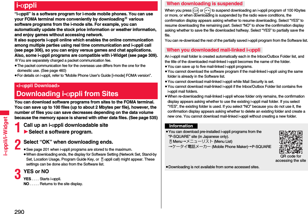 290i-αppli/i-Widget“i-αppli” is a software program for i-mode mobile phones. You can use your FOMA terminal more conveniently by downloading※ various software programs from the i-mode site. For example, you can automatically update the stock price information or weather information, and enjoy games without accessing network.It also supports i-αppli online which enables the online communication among multiple parties using real time communication and i-αppli call (see page 306), so you can enjoy versus games and chat applications.Also, some i-αppli programs are compatible with i-Widget (see page 309).※You are separately charged a packet communication fee.≥The packet communication fee for the overseas use differs from the one for the domestic use. (See page 460)≥For details on i-αppli, refer to “Mobile Phone User’s Guide [i-mode] FOMA version”.You can download software programs from sites to the FOMA terminal. You can save up to 100 files (up to about 2 Mbytes per file), however, the number of files you can save decreases depending on the data volume because the memory space is shared with other data files. (See page 535)1Call up an i-αppli downloadable site1Select a software program.2Select “OK” when downloading ends.≥See page 201 when i-αppli programs are stored to the maximum.≥When downloading ends, the display for Software Setting (Network Set, Stand-by Set, Location Usage, Program Guide Key, or iαppli call) might appear. These settings can be done also from the Software list.3YES or NOYES . . . . Starts i-αppli.NO . . . . . Returns to the site display.i-αppli&lt;i-αppli Download&gt;Downloading i-αppli from SitesWhen you press r or h to suspend downloading an i-αppli program of 100 Kbytes or more, or when downloading is suspended by the radio wave conditions, the confirmation display appears asking whether to resume downloading. Select “YES” to resume downloading the remaining part. Select “NO” to show the confirmation display asking whether to save the file downloaded halfway. Select “YES” to partially save the file.You can re-download the rest of the partially saved i-αppli program from the Software list.An i-αppli mail folder is created automatically each in the Inbox/Outbox Folder list, and the title of the downloaded mail-linked i-αppli becomes the name of the folder.≥You can save up to five mail-linked i-αppli programs.≥You cannot download the software program if the mail-linked i-αppli using the same folder is already in the Software list.≥You cannot download mail-linked i-αppli while Mail Security is set.≥You cannot download mail-linked i-αppli if the Inbox/Outbox Folder list contains five i-αppli mail folders.≥When re-downloading mail-linked i-αppli whose folder only remains, the confirmation display appears asking whether to use the existing i-αppli mail folder. If you select “YES”, the existing folder is used. If you select “NO” because you do not use it, the confirmation display appears asking whether to delete an existing folder and create a new one. You cannot download mail-linked i-αppli without creating a new folder.When downloading is suspendedWhen you downloaded mail-linked i-αppliInformation≥You can download pre-installed i-αppli programs from the “P-SQUARE” site (in Japanese only).iMenu→メニューリスト (Menu List)→ケータイ電話メーカー (Mobile Phone Maker)→P-SQUARE≥Downloading is not available from some accessed sites.QR code for accessing the site
