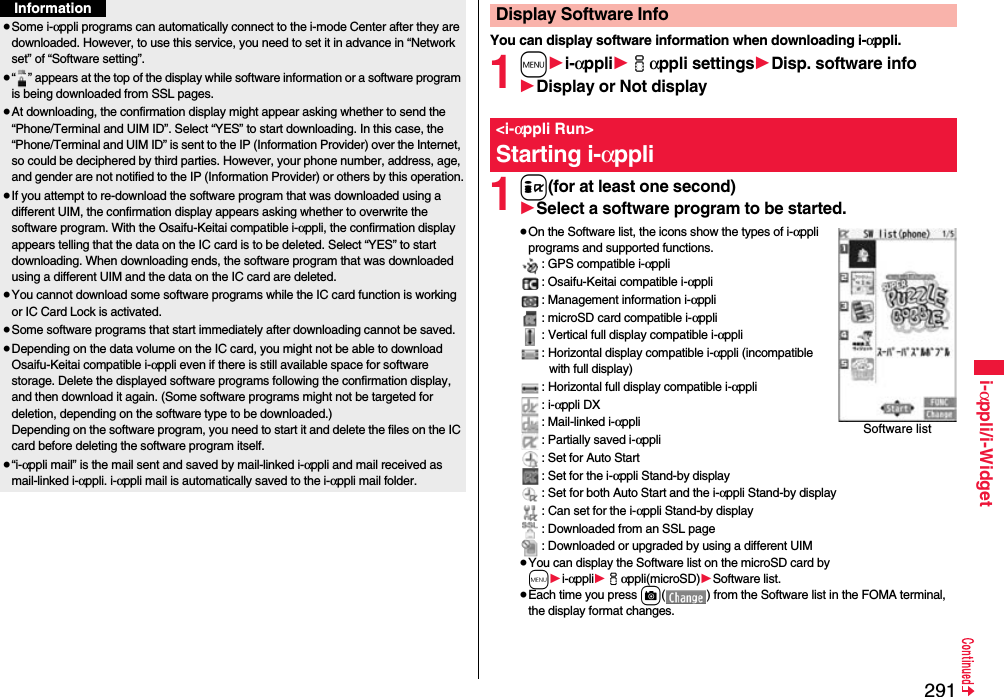 291i-αppli/i-Widget≥Some i-αppli programs can automatically connect to the i-mode Center after they are downloaded. However, to use this service, you need to set it in advance in “Network set” of “Software setting”.≥“ ” appears at the top of the display while software information or a software program is being downloaded from SSL pages.≥At downloading, the confirmation display might appear asking whether to send the “Phone/Terminal and UIM ID”. Select “YES” to start downloading. In this case, the “Phone/Terminal and UIM ID” is sent to the IP (Information Provider) over the Internet, so could be deciphered by third parties. However, your phone number, address, age, and gender are not notified to the IP (Information Provider) or others by this operation.≥If you attempt to re-download the software program that was downloaded using a different UIM, the confirmation display appears asking whether to overwrite the software program. With the Osaifu-Keitai compatible i-αppli, the confirmation display appears telling that the data on the IC card is to be deleted. Select “YES” to start downloading. When downloading ends, the software program that was downloaded using a different UIM and the data on the IC card are deleted.≥You cannot download some software programs while the IC card function is working or IC Card Lock is activated.≥Some software programs that start immediately after downloading cannot be saved.≥Depending on the data volume on the IC card, you might not be able to download Osaifu-Keitai compatible i-αppli even if there is still available space for software storage. Delete the displayed software programs following the confirmation display, and then download it again. (Some software programs might not be targeted for deletion, depending on the software type to be downloaded.)Depending on the software program, you need to start it and delete the files on the IC card before deleting the software program itself.≥“i-αppli mail” is the mail sent and saved by mail-linked i-αppli and mail received as mail-linked i-αppli. i-αppli mail is automatically saved to the i-αppli mail folder.InformationYou can display software information when downloading i-αppli.1m1i-αppli1iαppli settings1Disp. software info1Display or Not display1i(for at least one second)1Select a software program to be started.≥On the Software list, the icons show the types of i-αppli programs and supported functions.: GPS compatible i-αppli: Osaifu-Keitai compatible i-αppli: Management information i-αppli: microSD card compatible i-αppli: Vertical full display compatible i-αppli: Horizontal display compatible i-αppli (incompatible with full display): Horizontal full display compatible i-αppli: i-αppli DX: Mail-linked i-αppli: Partially saved i-αppli: Set for Auto Start: Set for the i-αppli Stand-by display: Set for both Auto Start and the i-αppli Stand-by display: Can set for the i-αppli Stand-by display: Downloaded from an SSL page: Downloaded or upgraded by using a different UIM≥You can display the Software list on the microSD card by m1i-αppli1iαppli(microSD)1Software list.≥Each time you press c( ) from the Software list in the FOMA terminal, the display format changes.Display Software Info&lt;i-αppli Run&gt;Starting i-αppliSoftware list