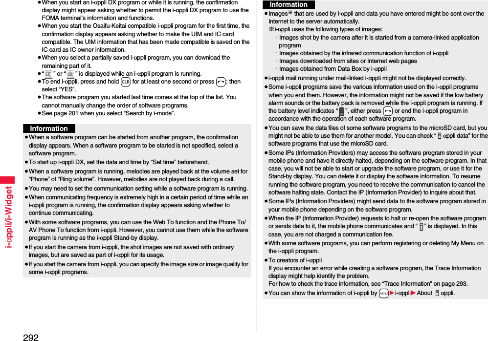 292i-αppli/i-Widget≥When you start an i-αppli DX program or while it is running, the confirmation display might appear asking whether to permit the i-αppli DX program to use the FOMA terminal’s information and functions.≥When you start the Osaifu-Keitai compatible i-αppli program for the first time, the confirmation display appears asking whether to make the UIM and IC card compatible. The UIM information that has been made compatible is saved on the IC card as IC owner information.≥When you select a partially saved i-αppli program, you can download the remaining part of it.≥“ ” or “ ” is displayed while an i-αppli program is running.≥To end i-αppli, press and hold r for at least one second or press h; then select “YES”.≥The software program you started last time comes at the top of the list. You cannot manually change the order of software programs.≥See page 201 when you select “Search by i-mode”.Information≥When a software program can be started from another program, the confirmation display appears. When a software program to be started is not specified, select a software program.≥To start up i-αppli DX, set the data and time by “Set time” beforehand.≥When a software program is running, melodies are played back at the volume set for “Phone” of “Ring volume”. However, melodies are not played back during a call.≥You may need to set the communication setting while a software program is running.≥When communicating frequency is extremely high in a certain period of time while an i-αppli program is running, the confirmation display appears asking whether to continue communicating.≥With some software programs, you can use the Web To function and the Phone To/AV Phone To function from i-αppli. However, you cannot use them while the software program is running as the i-αppli Stand-by display.≥If you start the camera from i-αppli, the shot images are not saved with ordinary images, but are saved as part of i-αppli for its usage.≥If you start the camera from i-αppli, you can specify the image size or image quality for some i-αppli programs.≥Images※ that are used by i-αppli and data you have entered might be sent over the Internet to the server automatically.※i-αppli uses the following types of images:・Images shot by the camera after it is started from a camera-linked application program・Images obtained by the infrared communication function of i-αppli・Images downloaded from sites or Internet web pages・Images obtained from Data Box by i-αppli≥i-αppli mail running under mail-linked i-αppli might not be displayed correctly.≥Some i-αppli programs save the various information used on the i-αppli programs when you end them. However, the information might not be saved if the low battery alarm sounds or the battery pack is removed while the i-αppli program is running. If the battery level indicates “ ”, either press -h or end the i-αppli program in accordance with the operation of each software program.≥You can save the data files of some software programs to the microSD card, but you might not be able to use them for another model. You can check “iαppli data” for the software programs that use the microSD card. ≥Some IPs (Information Providers) may access the software program stored in your mobile phone and have it directly halted, depending on the software program. In that case, you will not be able to start or upgrade the software program, or use it for the Stand-by display. You can delete it or display the software information. To resume running the software program, you need to receive the communication to cancel the software halting state. Contact the IP (Information Provider) to inquire about that.≥Some IPs (Information Providers) might send data to the software program stored in your mobile phone depending on the software program.≥When the IP (Information Provider) requests to halt or re-open the software program or sends data to it, the mobile phone communicates and “ ” is displayed. In this case, you are not charged a communication fee.≥With some software programs, you can perform registering or deleting My Menu on the i-αppli program.≥To creators of i-αppliIf you encounter an error while creating a software program, the Trace Information display might help identify the problem.For how to check the trace information, see “Trace Information” on page 293.≥You can show the information of i-αppli by -m1i-αppli1About iαppli. Information