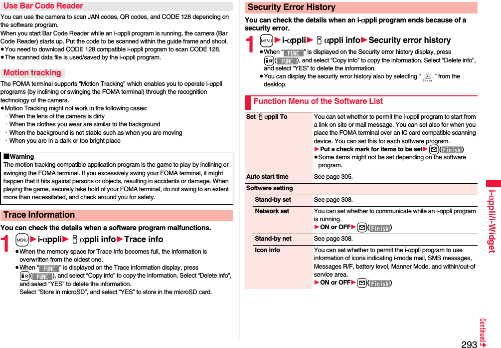 293i-αppli/i-WidgetYou can use the camera to scan JAN codes, QR codes, and CODE 128 depending on the software program.When you start Bar Code Reader while an i-αppli program is running, the camera (Bar Code Reader) starts up. Put the code to be scanned within the guide frame and shoot.≥You need to download CODE 128 compatible i-αppli program to scan CODE 128.≥The scanned data file is used/saved by the i-αppli program.The FOMA terminal supports “Motion Tracking” which enables you to operate i-αppli programs (by inclining or swinging the FOMA terminal) through the recognition technology of the camera.≥Motion Tracking might not work in the following cases:・When the lens of the camera is dirty・When the clothes you wear are similar to the background・When the background is not stable such as when you are moving・When you are in a dark or too bright placeYou can check the details when a software program malfunctions.1m1i-αppli1iαppli info1Trace info≥When the memory space for Trace Info becomes full, the information is overwritten from the oldest one.≥When “ ” is displayed on the Trace information display, press i( ), and select “Copy info” to copy the information. Select “Delete info”, and select “YES” to delete the information.Select “Store in microSD”, and select “YES” to store in the microSD card.Use Bar Code ReaderMotion tracking■WarningThe motion tracking compatible application program is the game to play by inclining or swinging the FOMA terminal. If you excessively swing your FOMA terminal, it might happen that it hits against persons or objects, resulting in accidents or damage. When playing the game, securely take hold of your FOMA terminal, do not swing to an extent more than necessitated, and check around you for safety.Trace InformationYou can check the details when an i-αppli program ends because of a security error.1m1i-αppli1iαppli info1Security error history≥When “ ” is displayed on the Security error history display, press i( ), and select “Copy info” to copy the information. Select “Delete info”, and select “YES” to delete the information.≥You can display the security error history also by selecting “ ” from the desktop.Security Error HistoryFunction Menu of the Software ListSet iαppli To You can set whether to permit the i-αppli program to start from a link on site or mail message. You can set also for when you place the FOMA terminal over an IC card compatible scanning device. You can set this for each software program.1Put a check mark for items to be set1l()≥Some items might not be set depending on the software program.Auto start time See page 305.Software settingStand-by set See page 308.Network set You can set whether to communicate while an i-αppli program is running.1ON or OFF1l()Stand-by net See page 308.Icon info You can set whether to permit the i-αppli program to use information of icons indicating i-mode mail, SMS messages, Messages R/F, battery level, Manner Mode, and within/out-of service area.1ON or OFF1l()