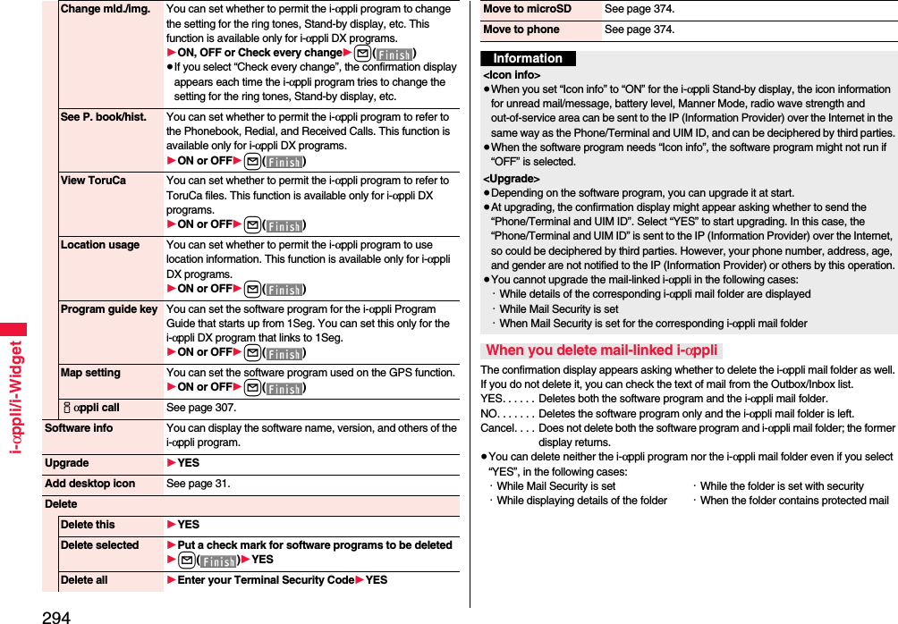 294i-αppli/i-WidgetChange mld./img. You can set whether to permit the i-αppli program to change the setting for the ring tones, Stand-by display, etc. This function is available only for i-αppli DX programs.1ON, OFF or Check every change1l()≥If you select “Check every change”, the confirmation display appears each time the i-αppli program tries to change the setting for the ring tones, Stand-by display, etc.See P. book/hist. You can set whether to permit the i-αppli program to refer to the Phonebook, Redial, and Received Calls. This function is available only for i-αppli DX programs.1ON or OFF1l()View ToruCa You can set whether to permit the i-αppli program to refer to ToruCa files. This function is available only for i-αppli DX programs.1ON or OFF1l()Location usage You can set whether to permit the i-αppli program to use location information. This function is available only for i-αppli DX programs.1ON or OFF1l()Program guide key You can set the software program for the i-αppli Program Guide that starts up from 1Seg. You can set this only for the i-αppli DX program that links to 1Seg.1ON or OFF1l()Map setting You can set the software program used on the GPS function.1ON or OFF1l()iαppli call See page 307.Software info You can display the software name, version, and others of the i-αppli program.Upgrade 1YESAdd desktop icon See page 31.DeleteDelete this 1YESDelete selected 1Put a check mark for software programs to be deleted1l()1YESDelete all 1Enter your Terminal Security Code1YESThe confirmation display appears asking whether to delete the i-αppli mail folder as well. If you do not delete it, you can check the text of mail from the Outbox/Inbox list.YES. . . . . .  Deletes both the software program and the i-αppli mail folder.NO. . . . . . . Deletes the software program only and the i-αppli mail folder is left.Cancel. . . .  Does not delete both the software program and i-αppli mail folder; the former display returns.≥You can delete neither the i-αppli program nor the i-αppli mail folder even if you select “YES”, in the following cases:・While Mail Security is set ・While the folder is set with security・While displaying details of the folder ・When the folder contains protected mailMove to microSD See page 374.Move to phone See page 374.Information&lt;Icon info&gt;≥When you set “Icon info” to “ON” for the i-αppli Stand-by display, the icon information for unread mail/message, battery level, Manner Mode, radio wave strength and out-of-service area can be sent to the IP (Information Provider) over the Internet in the same way as the Phone/Terminal and UIM ID, and can be deciphered by third parties.≥When the software program needs “Icon info”, the software program might not run if “OFF” is selected.&lt;Upgrade&gt;≥Depending on the software program, you can upgrade it at start.≥At upgrading, the confirmation display might appear asking whether to send the “Phone/Terminal and UIM ID”. Select “YES” to start upgrading. In this case, the “Phone/Terminal and UIM ID” is sent to the IP (Information Provider) over the Internet, so could be deciphered by third parties. However, your phone number, address, age, and gender are not notified to the IP (Information Provider) or others by this operation.≥You cannot upgrade the mail-linked i-αppli in the following cases:・While details of the corresponding i-αppli mail folder are displayed・While Mail Security is set・When Mail Security is set for the corresponding i-αppli mail folderWhen you delete mail-linked i-αppli