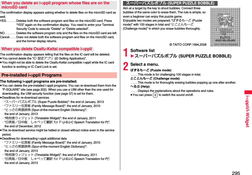 295i-αppli/i-WidgetThe confirmation display appears asking whether to delete files on the microSD card as well.YES . . . . . . Deletes both the software program and files on the microSD card. Press “YES” again on the confirmation display. You need to enter your Terminal Security Code to execute “Delete” or “Delete selected”. NO. . . . . . . Deletes the software program only and the files on the microSD card are left.Cancel. . . . Does not delete both the software program and files on the microSD card, and the former display returns.The confirmation display appears telling that the files on the IC card will be deleted.≥You cannot delete the “iD 設定アプリ (iD Setting Application)”.≥You might not be able to delete the Osaifu-Keitai compatible i-αppli while the IC card function is working or IC Card Lock is set.The following i-αppli programs are pre-installed:≥You can delete the pre-installed i-αppli programs. You can re-download them from the “P-SQUARE” site (see page 202). When you use a UIM other than the one used for downloading, the UIM security function (see page 37) is set for them.≥Deadlines for re-download services・“スーパーパズルボブル (Super Puzzle Bobble)”: the end of January, 2013・“ファミリー伝言板 (Family Message Board)”: the end of January, 2010・“とっさの英語辞典 (Spur-of-the-moment English Dictionary)”: the end of January, 2013・“時刻表ウィジェット (Timetable Widget)”: the end of January, 2011・“日英版／日中版 しゃべって翻訳 for P (J-E/J-C Speech Translation for P)”: the end of December, 2012≥The re-download service might be halted or closed without notice even in the service period.≥Deadlines for downloading i-αppli additional data・“ファミリー伝言板 (Family Message Board)”: the end of January, 2010・“とっさの英語辞典 (Spur-of-the-moment English Dictionary)”: the end of January, 2013・“時刻表ウィジェット (Timetable Widget)”: the end of February, 2011・“日英版／日中版 しゃべって翻訳 for P (J-E/J-C Speech Translation for P)”: the end of January, 2013When you delete an i-αppli program whose files are on the microSD cardWhen you delete Osaifu-Keitai compatible i-αppliPre-installed i-αppli ProgramsAim at a target by the key to shoot bubbles. Connect three bubbles of the same color to erase them. The rule is simple, so even a beginner can enjoy this puzzle game.Enjoyable two modes are prepared; “ぱずるもーど (Puzzle mode)” with 100 stages in total and “とことんもーど (Challenge mode)” in which you erase bubbles thoroughly. © TAITO CORP.1994,20081Software list1スーパーパズルボブル (SUPER PUZZLE BOBBLE)2Select a menu.ぱずるもーど (Puzzle mode) . . . . This mode is for challenging 100 stages in total.とことんもーど (Challenge mode) . . . . This mode is for thoroughly erasing bubbles popping up one after another.へるぷ (Help) . . . . Displays the explanations about the operations and rules.≥You can press a to switch the sound on/off.スーパーパズルボブル (SUPER PUZZLE BOBBLE)