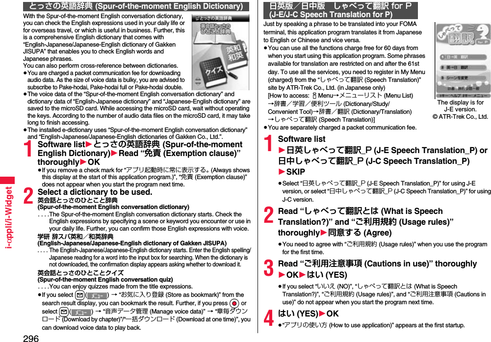 296i-αppli/i-WidgetWith the Spur-of-the-moment English conversation dictionary, you can check the English expressions used in your daily life or for overseas travel, or which is useful in business. Further, this is a comprehensive English dictionary that comes with “English-Japanese/Japanese-English dictionary of Gakken JISUPA” that enables you to check English words and Japanese phrases. You can also perform cross-reference between dictionaries.≥You are charged a packet communication fee for downloading audio data. As the size of voice data is bulky, you are advised to subscribe to Pake-hodai, Pake-hodai full or Pake-hodai double.≥The voice data of the “Spur-of-the-moment English conversation dictionary” and dictionary data of “English-Japanese dictionary” and “Japanese-English dictionary” are saved to the microSD card. While accessing the microSD card, wait without operating the keys. According to the number of audio data files on the microSD card, it may take long to finish accessing.≥The installed e-dictionary uses “Spur-of-the-moment English conversation dictionary” and “English-Japanese/Japanese-English dictionaries of Gakken Co., Ltd.”.1Software list1とっさの英語辞典 (Spur-of-the-moment English Dictionary)1Read “免責 (Exemption clause)” thoroughly1OK≥If you remove a check mark for “アプリ起動時に常に表示する。 (Always shows this display at the start of this application program.)”, “免責 (Exemption clause)” does not appear when you start the program next time.2Select a dictionary to be used.英会話とっさのひとこと辞典(Spur-of-the-moment English conversation dictionary). . . .The Spur-of-the-moment English conversation dictionary starts. Check the English expressions by specifying a scene or keyword you encounter or use in your daily life. Further, you can confirm those English expressions with voice.学研 辞スパ英和／和英辞典(English-Japanese/Japanese-English dictionary of Gakken JISUPA). . . . The English-Japanese/Japanese-English dictionary starts. Enter the English spelling/Japanese reading for a word into the input box for searching. When the dictionary is not downloaded, the confirmation display appears asking whether to download it.英会話とっさのひとことクイズ(Spur-of-the-moment English conversation quiz). . . .You can enjoy quizzes made from the title expressions.≥If you select l() → “お気に入り登録 (Store as bookmark)” from the search result display, you can bookmark the result. Further, if you press Oo or select l() → “音声データ管理 (Manage voice data)” → “章毎ダウンロード (Download by chapter)”/“一括ダウンロード (Download at one time)”, you can download voice data to play back.とっさの英語辞典 (Spur-of-the-moment English Dictionary)Just by speaking a phrase to be translated into your FOMA terminal, this application program translates it from Japanese to English or Chinese and vice versa.≥You can use all the functions charge free for 60 days from when you start using this application program. Some phrases available for translation are restricted on and after the 61st day. To use all the services, you need to register in My Menu (charged) from the “しゃべって翻訳 (Speech Translation)” site by ATR-Trek Co., Ltd. (in Japanese only)[How to access: iMenu→メニューリスト (Menu List)→辞書／学習／便利ツール (Dictionary/Study/Convenient Tool)→辞書／翻訳 (Dictionary/Translation)→しゃべって翻訳 (Speech Translation)]≥You are separately charged a packet communication fee.1Software list1日英しゃべって翻訳_P (J-E Speech Translation_P) or 日中しゃべって翻訳_P (J-C Speech Translation_P)1SKIP≥Select “日英しゃべって翻訳_P (J-E Speech Translation_P)” for using J-E version, or select “日中しゃべって翻訳_P (J-C Speech Translation_P)” for using J-C version.2Read “しゃべって翻訳とは (What is Speech Translation?)” and “ご利用規約 (Usage rules)” thoroughly1同意する (Agree)≥You need to agree with “ご利用規約 (Usage rules)” when you use the program for the first time.3Read “ご利用注意事項 (Cautions in use)” thoroughly1OK1はい (YES)≥If you select “いいえ (NO)”, “しゃべって翻訳とは (What is Speech Translation?)”, “ご利用規約 (Usage rules)”, and “ご利用注意事項 (Cautions in use)” do not appear when you start the program next time.4はい (YES)1OK≥“アプリの使い方 (How to use application)” appears at the first startup.日英版／日中版 しゃべって翻訳 for P(J-E/J-C Speech Translation for P)The display is for J-E version.© ATR-Trek Co., Ltd.