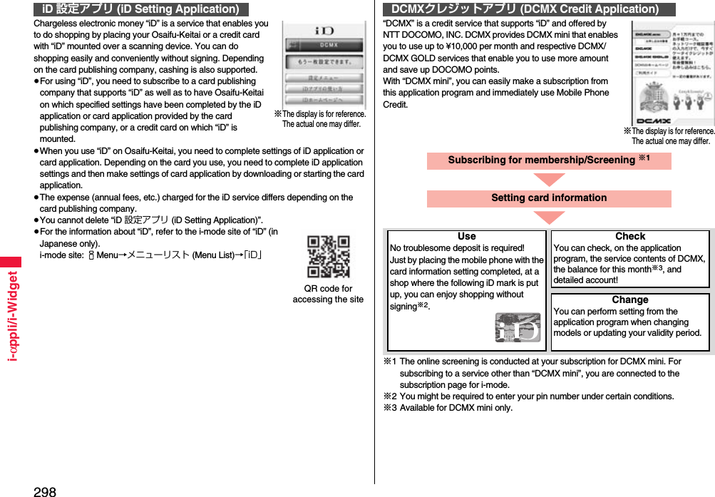 298i-αppli/i-WidgetChargeless electronic money “iD” is a service that enables you to do shopping by placing your Osaifu-Keitai or a credit card with “iD” mounted over a scanning device. You can do shopping easily and conveniently without signing. Depending on the card publishing company, cashing is also supported.≥For using “iD”, you need to subscribe to a card publishing company that supports “iD” as well as to have Osaifu-Keitai on which specified settings have been completed by the iD application or card application provided by the card publishing company, or a credit card on which “iD” is mounted.≥When you use “iD” on Osaifu-Keitai, you need to complete settings of iD application or card application. Depending on the card you use, you need to complete iD application settings and then make settings of card application by downloading or starting the card application.≥The expense (annual fees, etc.) charged for the iD service differs depending on the card publishing company.≥You cannot delete “iD 設定アプリ (iD Setting Application)”.≥For the information about “iD”, refer to the i-mode site of “iD” (in Japanese only).i-mode site: iMenu→メニューリスト (Menu List)→「iD」iD 設定アプリ (iD Setting Application)※The display is for reference.The actual one may differ.QR code for accessing the site“DCMX” is a credit service that supports “iD” and offered by NTT DOCOMO, INC. DCMX provides DCMX mini that enables you to use up to ¥10,000 per month and respective DCMX/DCMX GOLD services that enable you to use more amount and save up DOCOMO points.With “DCMX mini”, you can easily make a subscription from this application program and immediately use Mobile Phone Credit.※1 The online screening is conducted at your subscription for DCMX mini. For subscribing to a service other than “DCMX mini”, you are connected to the subscription page for i-mode.※2 You might be required to enter your pin number under certain conditions.※3 Available for DCMX mini only.DCMXクレジットアプリ (DCMX Credit Application)※The display is for reference.The actual one may differ.Subscribing for membership/Screening ※1UseNo troublesome deposit is required!Just by placing the mobile phone with the card information setting completed, at a shop where the following iD mark is put up, you can enjoy shopping without signing※2.CheckYou can check, on the application program, the service contents of DCMX, the balance for this month※3, and detailed account!ChangeYou can perform setting from the application program when changing models or updating your validity period.Setting card information