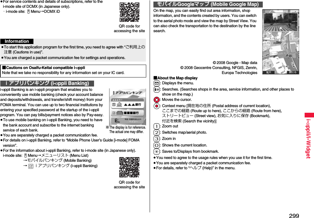 299i-αppli/i-Widget≥For service contents and details of subscriptions, refer to the i-mode site of DCMX (in Japanese only).・i-mode site: iMenu→DCMX iDi-αppli Banking is an i-αppli program that enables you to conveniently use mobile banking (check your account balance and deposits/withdrawals, and transfer/shift money) from your FOMA terminal. You can use up to two financial institutions by entering your specified password at the startup of the i-αppli program. You can pay bills/payment notices also by Pay-easy.≥To use mobile banking on i-αppli Banking, you need to have the bank account and subscribe to the internet banking service of each bank.≥You are separately charged a packet communication fee.≥For details on i-αppli Banking, refer to “Mobile Phone User’s Guide [i-mode] FOMA version”.≥For the information about i-αppli Banking, refer to i-mode site (in Japanese only).i-mode site: iMenu→メニューリスト (Menu List)→モバイルバンキング (Mobile Banking)→ ｉアプリバンキング (i-αppli Banking)QR code for accessing the siteInformation≥To start this application program for the first time, you need to agree with “ご利用上の注意 (Cautions in use)”.≥You are charged a packet communication fee for settings and operations. ■Cautions on Osaifu-Keitai compatible i-αppliNote that we take no responsibility for any information set on your IC card.ｉアプリバンキング (i-αppli Banking)※The display is for reference.The actual one may differ.QR code for accessing the siteOn the map, you can easily find out area information, shop information, and the contents created by users. You can switch to the aerial photo mode and view the map by Street View. You can also check the transportation to the destination by the line search.© 2008 Google - Map data© 2008 Geocentre Consulting, NFGIS, Zenrin,Europa Technologies■About the Map displayl: Displays the menu.i: Searches. (Searches shops in the area, service information, and other places to show on the map.)Mo: Moves the cursor.Oo: Context menu [現在地の住所 (Postal address of current location), ここまでの経路 (Route up to here), ここからの経路 (Route from here), ストリートビュー (Street view), お気に入りに保存 (Bookmark), 付近を検索 (Search the vicinity)]1: Zoom out2: Switches map/aerial photo.3: Zoom in0: Shows the current location.a: Saves to/Displays from bookmark.≥You need to agree to the usage rules when you use it for the first time.≥You are separately charged a packet communication fee.≥For details, refer to “ヘルプ (Help)” in the menu.モバイルGoogleマップ (Mobile Google Map)