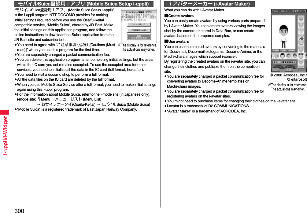 300i-αppli/i-Widget“モバイルSuica登録用ｉアプリ (Mobile Suica Setup i-αppli)” is the i-αppli program NTT DOCOMO provides for making initial settings required before you use the Osaifu-Keitai compatible service, “Mobile Suica”, offered by JR East. Make the initial settings on this application program, and follow the online instructions to download the Suica application from the JR East site and subscribe to it.≥You need to agree with “ご注意事項（必読） [Cautions (Must read)]” when you use this program for the first time.≥You are separately charged a packet communication fee.≥You can delete this application program after completing initial settings, but the area within the IC card you set remains occupied. To use the occupied area for other services, you need to initialize all the data in the IC card (full format, hereafter).≥You need to visit a docomo shop to perform a full format.≥All the data files on the IC card are deleted by the full format.≥When you use Mobile Suica Service after a full format, you need to make initial settings again using this i-αppli program.≥For the information about Mobile Suica, refer to the i-mode site (in Japanese only).i-mode site:iMenu →メニューリスト (Menu List) → おサイフケータイ(Osaifu-Keitai) → モバイルSuica (Mobile Suica)≥“Mobile Suica” is a registered trademark of East Japan Railway Company.モバイルSuica登録用ｉアプリ (Mobile Suica Setup i-αppli)※The display is for reference.The actual one may differ.What you can do with i-Avatar Maker■Create avatarsYou can easily create avatars by using various parts prepared by i-Avatar Maker. You can create avatars viewing the images shot by the camera or stored in Data Box, or can create avatars based on the prepared samples.■Use avatarsYou can use the created avatars by converting to the materials for Deco-mail, Deco-mail pictograms, Decome-Anime, or the Machi-chara images which support i-concier.By registering the created avatars on the i-avatar site, you can change their clothes and publicize them on the competition site.≥You are separately charged a packet communication fee for converting avatars to Decome-Anime templates or Machi-chara images.≥You are separately charged a packet communication fee for registering avatars on the i-avatar sites.≥You might need to purchase items for changing their clothes on the i-avatar site.≥i-avatar is a trademark of D2 COMMUNICATIONS.≥“Avatar Maker” is a trademark of ACRODEA, Inc.ｉアバターメーカー (i-Avatar Maker)※The display is for reference.The actual one may differ.© 2008 Acrodea, Inc./© eitarosoft