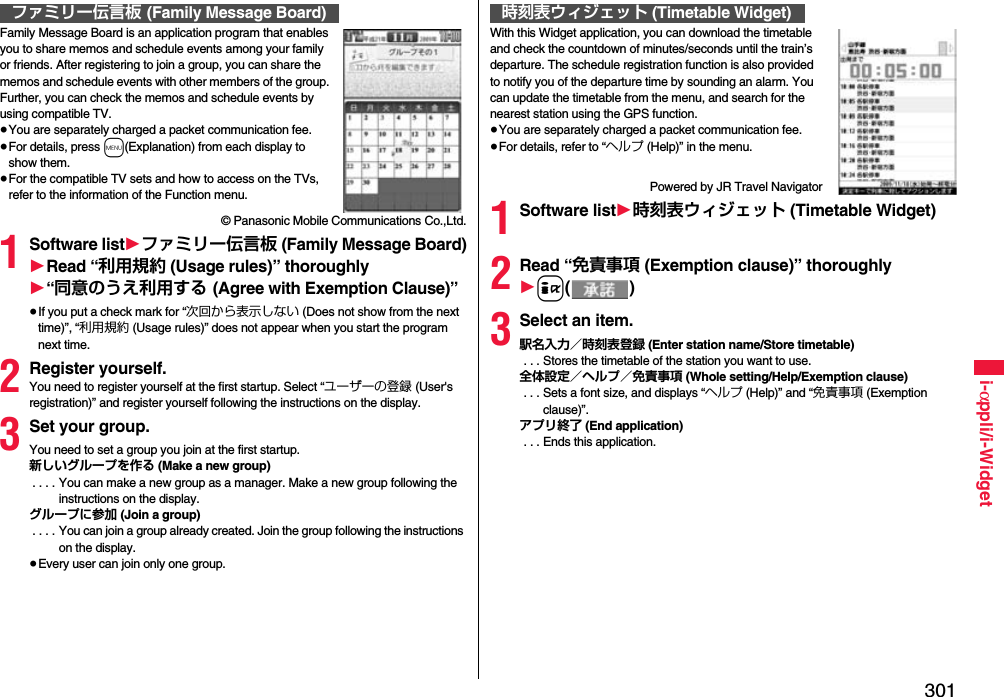 301i-αppli/i-WidgetFamily Message Board is an application program that enables you to share memos and schedule events among your family or friends. After registering to join a group, you can share the memos and schedule events with other members of the group. Further, you can check the memos and schedule events by using compatible TV.≥You are separately charged a packet communication fee.≥For details, press m(Explanation) from each display to show them.≥For the compatible TV sets and how to access on the TVs, refer to the information of the Function menu.© Panasonic Mobile Communications Co.,Ltd.1Software list1ファミリー伝言板 (Family Message Board)1Read “利用規約 (Usage rules)” thoroughly1“同意のうえ利用する (Agree with Exemption Clause)”≥If you put a check mark for “次回から表示しない (Does not show from the next time)”, “利用規約 (Usage rules)” does not appear when you start the program next time.2Register yourself.You need to register yourself at the first startup. Select “ユーザーの登録 (User&apos;s registration)” and register yourself following the instructions on the display.3Set your group.You need to set a group you join at the first startup.新しいグループを作る (Make a new group) . . . . You can make a new group as a manager. Make a new group following the instructions on the display.グループに参加 (Join a group) . . . . You can join a group already created. Join the group following the instructions on the display.≥Every user can join only one group.ファミリー伝言板 (Family Message Board)With this Widget application, you can download the timetable and check the countdown of minutes/seconds until the train’s departure. The schedule registration function is also provided to notify you of the departure time by sounding an alarm. You can update the timetable from the menu, and search for the nearest station using the GPS function.≥You are separately charged a packet communication fee.≥For details, refer to “ヘルプ (Help)” in the menu.Powered by JR Travel Navigator1Software list1時刻表ウィジェット (Timetable Widget)2Read “免責事項 (Exemption clause)” thoroughly1i()3Select an item.駅名入力／時刻表登録 (Enter station name/Store timetable) . . . Stores the timetable of the station you want to use.全体設定／ヘルプ／免責事項 (Whole setting/Help/Exemption clause) . . . Sets a font size, and displays “ヘルプ (Help)” and “免責事項 (Exemption clause)”.アプリ終了 (End application) . . . Ends this application.時刻表ウィジェット (Timetable Widget)