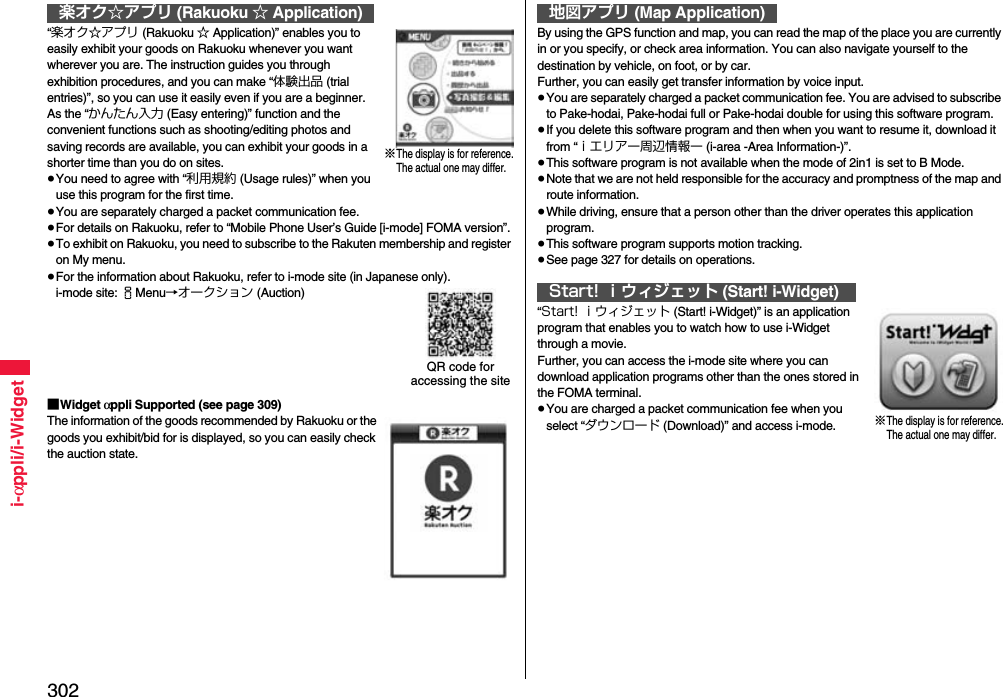302i-αppli/i-Widget“楽オク☆アプリ (Rakuoku ☆ Application)” enables you to easily exhibit your goods on Rakuoku whenever you want wherever you are. The instruction guides you through exhibition procedures, and you can make “体験出品 (trial entries)”, so you can use it easily even if you are a beginner. As the “かんたん入力 (Easy entering)” function and the convenient functions such as shooting/editing photos and saving records are available, you can exhibit your goods in a shorter time than you do on sites.≥You need to agree with “利用規約 (Usage rules)” when you use this program for the first time.≥You are separately charged a packet communication fee.≥For details on Rakuoku, refer to “Mobile Phone User’s Guide [i-mode] FOMA version”.≥To exhibit on Rakuoku, you need to subscribe to the Rakuten membership and register on My menu.≥For the information about Rakuoku, refer to i-mode site (in Japanese only).i-mode site: iMenu→オークション (Auction)■Widget αppli Supported (see page 309)The information of the goods recommended by Rakuoku or the goods you exhibit/bid for is displayed, so you can easily check the auction state.楽オク☆アプリ (Rakuoku ☆ Application)※The display is for reference.The actual one may differ.QR code for accessing the siteBy using the GPS function and map, you can read the map of the place you are currently in or you specify, or check area information. You can also navigate yourself to the destination by vehicle, on foot, or by car. Further, you can easily get transfer information by voice input. ≥You are separately charged a packet communication fee. You are advised to subscribe to Pake-hodai, Pake-hodai full or Pake-hodai double for using this software program.≥If you delete this software program and then when you want to resume it, download it from “ｉエリアー周辺情報ー (i-area -Area Information-)”.≥This software program is not available when the mode of 2in1 is set to B Mode.≥Note that we are not held responsible for the accuracy and promptness of the map and route information.≥While driving, ensure that a person other than the driver operates this application program.≥This software program supports motion tracking.≥See page 327 for details on operations.“Start! ｉウィジェット (Start! i-Widget)” is an application program that enables you to watch how to use i-Widget through a movie.Further, you can access the i-mode site where you can download application programs other than the ones stored in the FOMA terminal.≥You are charged a packet communication fee when you select “ダウンロード (Download)” and access i-mode.地図アプリ (Map Application)Start! ｉウィジェット (Start! i-Widget)※The display is for reference.The actual one may differ.