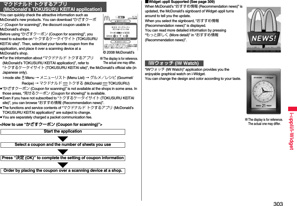 303i-αppli/i-WidgetYou can quickly check the attractive information such as McDonald’s new products. You can download “かざすクーポン (Coupon for scanning)”, the discount coupon usable in McDonald’s shops.Before using “かざすクーポン (Coupon for scanning)”, you need to subscribe on “トクするケータイサイト (TOKUSURU KEITAI site)”. Then, select/set your favorite coupon from the application, and place it over a scanning device at a McDonald’s shop.≥For the information about “マクドナルド トクするアプリ (McDonald’s TOKUSURU KEITAI application)”, refer to “トクするケータイサイト (TOKUSURU KEITAI site)”, the McDonald’s official site (in Japanese only).i-mode site:iMenu → メニューリスト (Menu List) → グルメ／レシピ (Gourmet/ Recipe) → マクドナルド トクする (McDonald TOKUSURU)≥“かざすクーポン (Coupon for scanning)” is not available at the shops in some area. In those areas, “見せるクーポン (Coupon for showing)” is available.≥Even if you have not subscribed to “トクするケータイサイト (TOKUSURU KEITAI site)”, you can browse “おすすめ情報 (Recommendation news)”.≥The functions and service contents of “マクドナルド トクするアプリ (McDonald’s TOKUSURU KEITAI application)” are subject to change.≥You are separately charged a packet communication fee.マクドナルド トクするアプリ(McDonald’s TOKUSURU KEITAI application)※The display is for reference.The actual one may differ.© 2008 McDonald’sStart the applicationSelect a coupon and the number of sheets you usePress “決定 (OK)” to complete the setting of coupon informationOrder by placing the coupon over a scanning device at a shop.&lt;How to use “かざすクーポン (Coupon for scanning)”&gt;■Widget αppli Supported (See page 309)When McDonald’s “おすすめ情報 (Recommendation news)” is updated, the McDonald’s signboard of Widget αppli turns around to tell you the update.When you select the signboard, “おすすめ情報 (Recommendation news)” is displayed.You can read more detailed information by pressing “もっと詳しく (More detail)” in “おすすめ情報 (Recommendation news)”.“iWウォッチ (iW Watch)” application provides you the enjoyable graphical watch on i-Widget.You can change the design and color according to your taste.iWウォッチ (iW Watch)※The display is for reference.The actual one may differ.