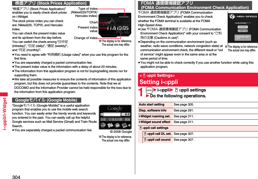 304i-αppli/i-Widget“株価アプリ (Stock Prices Application)” enables you to easily check stock prices on i-Widget.The stock prices index you can check are: Nikkei225, TOPIX, and Hercules index.You can check the present index value and its up/down from the day before.You can switch the charts among “日中足 (intraday)”, “日足 (daily)”, “週足 (weekly)”, and “月足 (monthly)”.≥You need to agree with “利用規約 (Usage rules)” when you use this program for the first time.≥You are separately charged a packet communication fee.≥The present index value is the information with a delay of about 20 minutes.≥The information from this application program is not for buying/selling stocks nor for supporting them.≥We take all possible measures to ensure the contents of information of this application program, but this does not provide guarantees to the contents. Note that we at DOCOMO and the Information Provider cannot be held responsible for the loss due to the information from this application program.“Googleモバイル (Google Mobile)” is a useful application program that enables you to use the mobile web search function. You can easily enter the trendy words and keywords you entered in the past. You can easily call up the helpful Google services such as Mail Service (Gmail) and Train Route Search.≥You are separately charged a packet communication fee.株価アプリ (Stock Prices Application)Googleモバイル (Google Mobile)※The display is for reference.The actual one may differ.Type of index(Nikkei225/TOPIX/Hercules index)ChartPresent indexvalueChange of index※The display is for reference.The actual one may differ.© 2008 Google“FOMA 通信環境確認アプリ (FOMA Communication Environment Check Application)” enables you to check whether the FOMA terminal is available at the FOMA High-Speed Area.≥Use “FOMA 通信環境確認アプリ (FOMA Communication Environment Check Application)” with your consent to “ご利用の注意 (Cautions in use)”.≥Depending on the communication environment (such as weather, radio wave conditions, network congestion state) at communication environment check, the different result or “out of service” might appear even in the same area or at the same period of time.≥You might not be able to check correctly if you use another function while using this application program.1m1i-αppli1iαppli settings1Do the following operations.FOMA 通信環境確認アプリ(FOMA Communication Environment Check Application)&lt;iαppli Settings&gt;Setting i-αppli※The display is for reference.The actual one may differ.Auto start setting See page 305.Disp. software info See page 291.i-Widget roaming set. See page 311.i-Widget sound effect See page 311.iαppli call settingsiαppli call DL set. See page 307.iαppli call sound See page 307.
