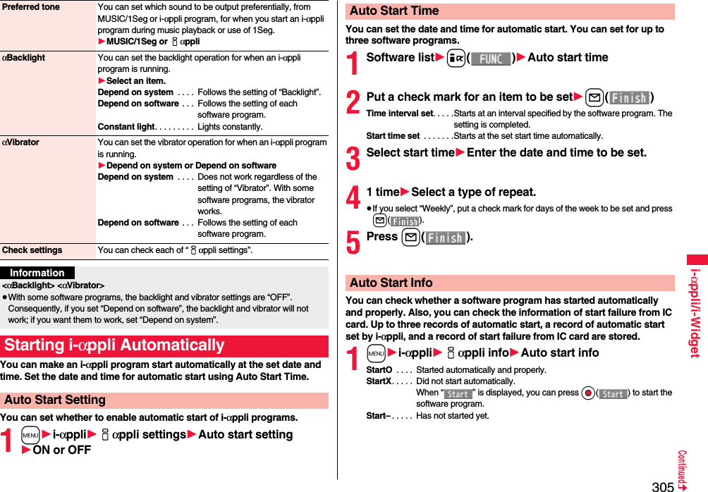 305i-αppli/i-WidgetYou can make an i-αppli program start automatically at the set date and time. Set the date and time for automatic start using Auto Start Time.You can set whether to enable automatic start of i-αppli programs.1m1i-αppli1iαppli settings1Auto start setting1ON or OFFPreferred tone You can set which sound to be output preferentially, from MUSIC/1Seg or i-αppli program, for when you start an i-αppli program during music playback or use of 1Seg.1MUSIC/1Seg or iαppliαBacklight You can set the backlight operation for when an i-αppli program is running.1Select an item.Depend on system  . . . .  Follows the setting of “Backlight”.Depend on software  . . .  Follows the setting of each software program.Constant light. . . . . . . . .  Lights constantly.αVibrator You can set the vibrator operation for when an i-αppli program is running.1Depend on system or Depend on softwareDepend on system  . . . .  Does not work regardless of the setting of “Vibrator”. With some software programs, the vibrator works.Depend on software  . . .  Follows the setting of each software program.Check settings You can check each of “iαppli settings”.Information&lt;αBacklight&gt; &lt;αVibrator&gt;≥With some software programs, the backlight and vibrator settings are “OFF”. Consequently, if you set “Depend on software”, the backlight and vibrator will not work; if you want them to work, set “Depend on system”.Starting i-αppli AutomaticallyAuto Start SettingYou can set the date and time for automatic start. You can set for up to three software programs.1Software list1i()1Auto start time2Put a check mark for an item to be set1l()Time interval set. . . . .Starts at an interval specified by the software program. The setting is completed.Start time set  . . . . . . .Starts at the set start time automatically.3Select start time1Enter the date and time to be set.41 time1Select a type of repeat.≥If you select “Weekly”, put a check mark for days of the week to be set and press l().5Press l().You can check whether a software program has started automatically and properly. Also, you can check the information of start failure from IC card. Up to three records of automatic start, a record of automatic start set by i-αppli, and a record of start failure from IC card are stored.1m1i-αppli1iαppli info1Auto start infoStartO  . . . .  Started automatically and properly.StartX. . . . .  Did not start automatically. When “ ” is displayed, you can press Oo( ) to start the software program.Start– . . . . .  Has not started yet.Auto Start TimeAuto Start Info