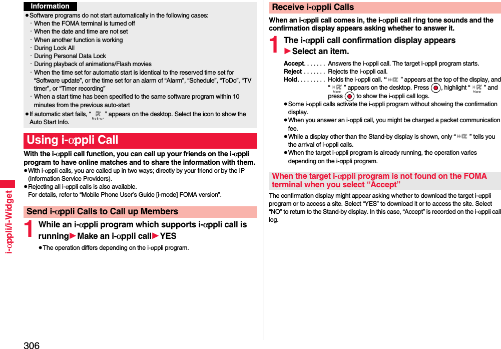 306i-αppli/i-WidgetWith the i-αppli call function, you can call up your friends on the i-αppli program to have online matches and to share the information with them.≥With i-αppli calls, you are called up in two ways; directly by your friend or by the IP (Information Service Providers).≥Rejecting all i-αppli calls is also available.For details, refer to “Mobile Phone User’s Guide [i-mode] FOMA version”.1While an i-αppli program which supports i-αppli call is running1Make an i-αppli call1YES≥The operation differs depending on the i-αppli program.Information≥Software programs do not start automatically in the following cases:・When the FOMA terminal is turned off・When the date and time are not set・When another function is working・During Lock All・During Personal Data Lock・During playback of animations/Flash movies・When the time set for automatic start is identical to the reserved time set for “Software update”, or the time set for an alarm of “Alarm”, “Schedule”, “ToDo”, “TV timer”, or “Timer recording”・When a start time has been specified to the same software program within 10 minutes from the previous auto-start≥If automatic start fails, “ ” appears on the desktop. Select the icon to show the Auto Start Info.Using i-αppli CallSend i-αppli Calls to Call up MembersWhen an i-αppli call comes in, the i-αppli call ring tone sounds and the confirmation display appears asking whether to answer it.1The i-αppli call confirmation display appears1Select an item.Accept. . . . . . .  Answers the i-αppli call. The target i-αppli program starts.Reject . . . . . . .  Rejects the i-αppli call.Hold. . . . . . . . .  Holds the i-αppli call. “ ” appears at the top of the display, and “ ” appears on the desktop. Press Oo, highlight “ ” and press Oo to show the i-αppli call logs.≥Some i-αppli calls activate the i-αppli program without showing the confirmation display.≥When you answer an i-αppli call, you might be charged a packet communication fee.≥While a display other than the Stand-by display is shown, only “ ” tells you the arrival of i-αppli calls.≥When the target i-αppli program is already running, the operation varies depending on the i-αppli program.The confirmation display might appear asking whether to download the target i-αppli program or to access a site. Select “YES” to download it or to access the site. Select “NO” to return to the Stand-by display. In this case, “Accept” is recorded on the i-αppli call log.Receive i-αppli CallsWhen the target i-αppli program is not found on the FOMA terminal when you select “Accept”