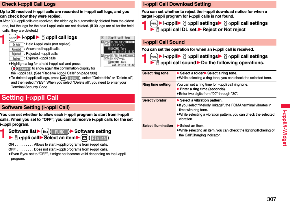 307i-αppli/i-WidgetUp to 30 received i-αppli calls are recorded in i-αppli call logs, and you can check how they were replied.≥After 30 i-αppli calls are received, the older log is automatically deleted from the oldest one, but the logs for the held i-αppli calls are not deleted. (If 30 logs are all for the held calls, they are deleted.)1m1i-αppli1iαppli call logs: Held i-αppli calls (not replied): Answered i-αppli calls: Rejected i-αppli calls: Expired i-αppli calls≥Highlight a log for a held i-αppli call and press Oo( ) to show again the confirmation display for the i-αppli call. (See “Receive i-αppli Calls” on page 306)≥To delete i-αppli call logs, press i( ), select “Delete this” or “Delete all”, and then select “YES”. When you select “Delete all”, you need to enter your Terminal Security Code.You can set whether to allow each i-αppli program to start from i-αppli calls. When you set to “OFF”, you cannot receive i-αppli calls for the set i-αppli program.1Software list1i()1Software setting1iαppli call1Select an item1l()ON . . . . . . . . . . Allows to start i-αppli programs from i-αppli calls.OFF . . . . . . . . . Does not start i-αppli programs from i-αppli calls.≥Even if you set to “OFF”, it might not become valid depending on the i-αppli program.Check i-αppli Call LogsSetting i-αppli CallSoftware Setting (i-αppli Call)You can set whether to reject the i-αppli download notice for when a target i-αppli program for i-αppli calls is not found.1m1i-αppli1iαppli settings1iαppli call settings1iαppli call DL set.1Reject or Not rejectYou can set the operation for when an i-αppli call is received.1m1i-αppli1iαppli settings1iαppli call settings1iαppli call sound1Do the following operations.i-αppli Call Download Settingi-αppli Call SoundSelect ring tone 1Select a folder1Select a ring tone.≥While selecting a ring tone, you can check the selected tone.Ring time setting You can set a ring time for i-αppli call ring tone.1Enter a ring time (seconds).≥Enter two digits from “00” through “30”.Select vibrator 1Select a vibration pattern.≥If you select “Melody linkage”, the FOMA terminal vibrates in time with ring tone.≥While selecting a vibration pattern, you can check the selected vibration.Select illumination 1Select an item.≥While selecting an item, you can check the lighting/flickering of the Call/Charging indicator.