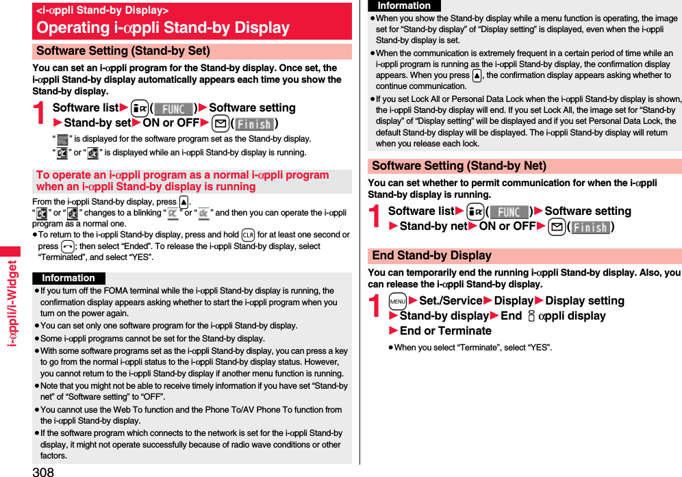 308i-αppli/i-WidgetYou can set an i-αppli program for the Stand-by display. Once set, the i-αppli Stand-by display automatically appears each time you show the Stand-by display.1Software list1i()1Software setting1Stand-by set1ON or OFF1l()“ ” is displayed for the software program set as the Stand-by display. “ ” or “ ” is displayed while an i-αppli Stand-by display is running.From the i-αppli Stand-by display, press &lt;.“ ” or “ ” changes to a blinking “ ” or “ ” and then you can operate the i-αppli program as a normal one.≥To return to the i-αppli Stand-by display, press and hold r for at least one second or press h; then select “Ended”. To release the i-αppli Stand-by display, select “Terminated”, and select “YES”.&lt;i-αppli Stand-by Display&gt;Operating i-αppli Stand-by DisplaySoftware Setting (Stand-by Set)To operate an i-αppli program as a normal i-αppli program when an i-αppli Stand-by display is runningInformation≥If you turn off the FOMA terminal while the i-αppli Stand-by display is running, the confirmation display appears asking whether to start the i-αppli program when you turn on the power again.≥You can set only one software program for the i-αppli Stand-by display.≥Some i-αppli programs cannot be set for the Stand-by display.≥With some software programs set as the i-αppli Stand-by display, you can press a key to go from the normal i-αppli status to the i-αppli Stand-by display status. However, you cannot return to the i-αppli Stand-by display if another menu function is running.≥Note that you might not be able to receive timely information if you have set “Stand-by net” of “Software setting” to “OFF”.≥You cannot use the Web To function and the Phone To/AV Phone To function from the i-αppli Stand-by display.≥If the software program which connects to the network is set for the i-αppli Stand-by display, it might not operate successfully because of radio wave conditions or other factors.You can set whether to permit communication for when the i-αppli Stand-by display is running.1Software list1i()1Software setting1Stand-by net1ON or OFF1l()You can temporarily end the running i-αppli Stand-by display. Also, you can release the i-αppli Stand-by display.1m1Set./Service1Display1Display setting1Stand-by display1End iαppli display1End or Terminate≥When you select “Terminate”, select “YES”.≥When you show the Stand-by display while a menu function is operating, the image set for “Stand-by display” of “Display setting” is displayed, even when the i-αppli Stand-by display is set.≥When the communication is extremely frequent in a certain period of time while an i-αppli program is running as the i-αppli Stand-by display, the confirmation display appears. When you press .&lt;, the confirmation display appears asking whether to continue communication.≥If you set Lock All or Personal Data Lock when the i-αppli Stand-by display is shown, the i-αppli Stand-by display will end. If you set Lock All, the image set for “Stand-by display” of “Display setting” will be displayed and if you set Personal Data Lock, the default Stand-by display will be displayed. The i-αppli Stand-by display will return when you release each lock.Software Setting (Stand-by Net)InformationEnd Stand-by Display