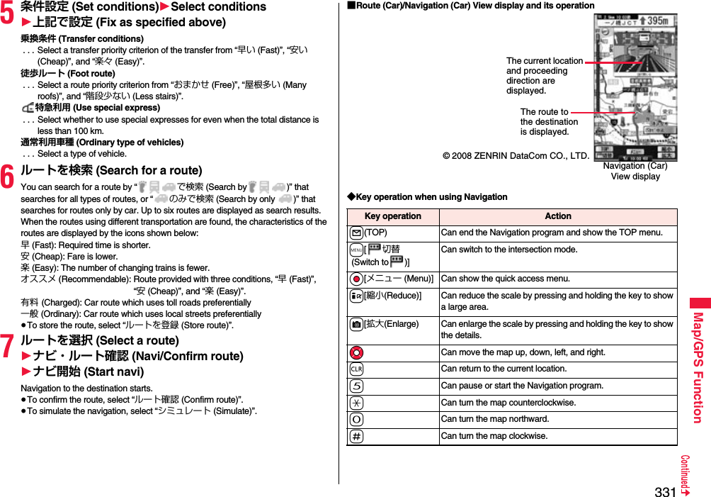 331Map/GPS Function5条件設定 (Set conditions)1Select conditions1上記で設定 (Fix as specified above)乗換条件 (Transfer conditions) . . . Select a transfer priority criterion of the transfer from “早い (Fast)”, “安い (Cheap)”, and “楽々 (Easy)”.徒歩ルート (Foot route) . . . Select a route priority criterion from “おまかせ (Free)”, “屋根多い (Many roofs)”, and “階段少ない (Less stairs)”.特急利用 (Use special express) . . . Select whether to use special expresses for even when the total distance is less than 100 km.通常利用車種 (Ordinary type of vehicles) . . . Select a type of vehicle.6ルートを検索 (Search for a route)You can search for a route by “ で検索 (Search by )” that searches for all types of routes, or “ のみで検索 (Search by only  )” that searches for routes only by car. Up to six routes are displayed as search results. When the routes using different transportation are found, the characteristics of the routes are displayed by the icons shown below: 早 (Fast): Required time is shorter.安 (Cheap): Fare is lower.楽 (Easy): The number of changing trains is fewer.オススメ (Recommendable): Route provided with three conditions, “早 (Fast)”, “安 (Cheap)”, and “楽 (Easy)”.有料 (Charged): Car route which uses toll roads preferentially一般 (Ordinary): Car route which uses local streets preferentially≥To store the route, select “ルートを登録 (Store route)”.7ルートを選択 (Select a route)1ナビ・ルート確認 (Navi/Confirm route)1ナビ開始 (Start navi)Navigation to the destination starts. ≥To confirm the route, select “ルート確認 (Confirm route)”.≥To simulate the navigation, select “シミュレート (Simulate)”.■Route (Car)/Navigation (Car) View display and its operation◆Key operation when using Navigation© 2008 ZENRIN DataCom CO., LTD.The route to the destination is displayed.Navigation (Car) View displayThe current location and proceeding direction are displayed.Key operation Actionl(TOP) Can end the Navigation program and show the TOP menu.m[切替 (Switch to )]Can switch to the intersection mode. Oo[メニュー (Menu)] Can show the quick access menu. i[縮小(Reduce)] Can reduce the scale by pressing and holding the key to show a large area.c[拡大(Enlarge) Can enlarge the scale by pressing and holding the key to show the details.MoCan move the map up, down, left, and right.rCan return to the current location.5Can pause or start the Navigation program.aCan turn the map counterclockwise.0Can turn the map northward.sCan turn the map clockwise.