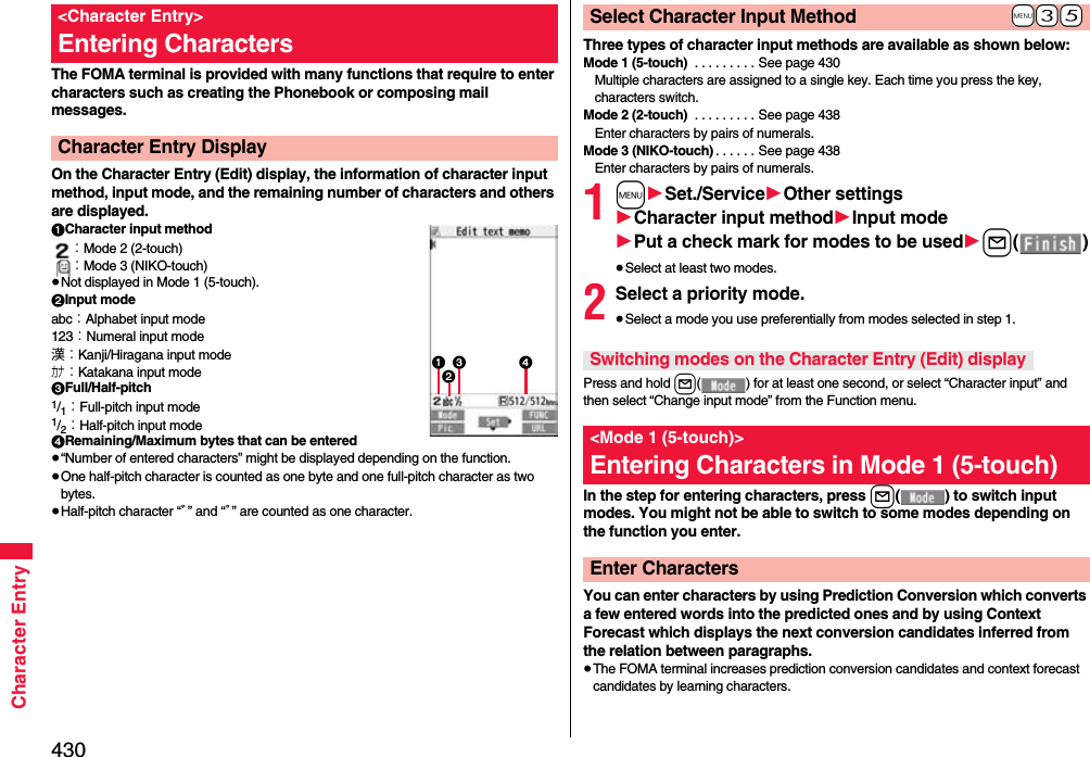 430Character EntryThe FOMA terminal is provided with many functions that require to enter characters such as creating the Phonebook or composing mail messages.On the Character Entry (Edit) display, the information of character input method, input mode, and the remaining number of characters and others are displayed.1Character input method：Mode 2 (2-touch)：Mode 3 (NIKO-touch)≥Not displayed in Mode 1 (5-touch).2Input modeabc：Alphabet input mode123：Numeral input mode漢：Kanji/Hiragana input modeカナ：Katakana input mode3Full/Half-pitch1/1：Full-pitch input mode1/2：Half-pitch input mode4Remaining/Maximum bytes that can be entered≥“Number of entered characters” might be displayed depending on the function.≥One half-pitch character is counted as one byte and one full-pitch character as two bytes.≥Half-pitch character “ﾞ” and “ﾟ” are counted as one character.&lt;Character Entry&gt;Entering CharactersCharacter Entry Display13 42Three types of character input methods are available as shown below:Mode 1 (5-touch)  . . . . . . . . . See page 430Multiple characters are assigned to a single key. Each time you press the key, characters switch.Mode 2 (2-touch)  . . . . . . . . . See page 438Enter characters by pairs of numerals.Mode 3 (NIKO-touch) . . . . . . See page 438Enter characters by pairs of numerals.1m1Set./Service1Other settings1Character input method1Input mode1Put a check mark for modes to be used1l()≥Select at least two modes.2Select a priority mode.≥Select a mode you use preferentially from modes selected in step 1.Press and hold l( ) for at least one second, or select “Character input” and then select “Change input mode” from the Function menu.In the step for entering characters, press l( ) to switch input modes. You might not be able to switch to some modes depending on the function you enter.You can enter characters by using Prediction Conversion which converts a few entered words into the predicted ones and by using Context Forecast which displays the next conversion candidates inferred from the relation between paragraphs.≥The FOMA terminal increases prediction conversion candidates and context forecast candidates by learning characters.+m-3-5Select Character Input MethodSwitching modes on the Character Entry (Edit) display&lt;Mode 1 (5-touch)&gt;Entering Characters in Mode 1 (5-touch)Enter Characters