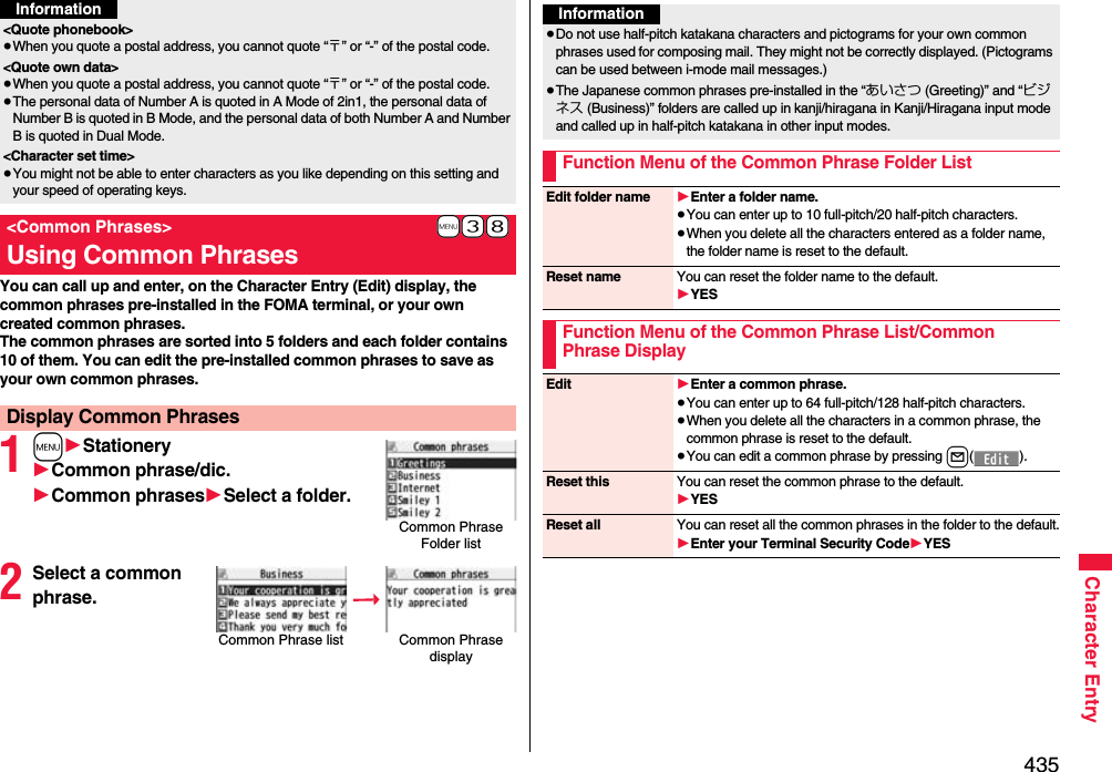 435Character EntryYou can call up and enter, on the Character Entry (Edit) display, the common phrases pre-installed in the FOMA terminal, or your own created common phrases.The common phrases are sorted into 5 folders and each folder contains 10 of them. You can edit the pre-installed common phrases to save as your own common phrases.1m1Stationery1Common phrase/dic.1Common phrases1Select a folder.2Select a common phrase.&lt;Quote phonebook&gt;≥When you quote a postal address, you cannot quote “〒” or “-” of the postal code.&lt;Quote own data&gt;≥When you quote a postal address, you cannot quote “〒” or “-” of the postal code.≥The personal data of Number A is quoted in A Mode of 2in1, the personal data of Number B is quoted in B Mode, and the personal data of both Number A and Number B is quoted in Dual Mode.&lt;Character set time&gt;≥You might not be able to enter characters as you like depending on this setting and your speed of operating keys.+m-3-8&lt;Common Phrases&gt;Using Common PhrasesDisplay Common PhrasesInformationCommon Phrase Folder listCommon Phrase list Common Phrase displayInformation≥Do not use half-pitch katakana characters and pictograms for your own common phrases used for composing mail. They might not be correctly displayed. (Pictograms can be used between i-mode mail messages.)≥The Japanese common phrases pre-installed in the “あいさつ (Greeting)” and “ビジネス (Business)” folders are called up in kanji/hiragana in Kanji/Hiragana input mode and called up in half-pitch katakana in other input modes. Function Menu of the Common Phrase Folder ListEdit folder name 1Enter a folder name.≥You can enter up to 10 full-pitch/20 half-pitch characters.≥When you delete all the characters entered as a folder name, the folder name is reset to the default.Reset name You can reset the folder name to the default.1YESFunction Menu of the Common Phrase List/Common Phrase DisplayEdit 1Enter a common phrase.≥You can enter up to 64 full-pitch/128 half-pitch characters.≥When you delete all the characters in a common phrase, the common phrase is reset to the default.≥You can edit a common phrase by pressing l().Reset this You can reset the common phrase to the default.1YESReset all You can reset all the common phrases in the folder to the default.1Enter your Terminal Security Code1YES