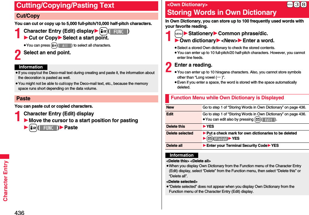 436Character EntryYou can cut or copy up to 5,000 full-pitch/10,000 half-pitch characters.1Character Entry (Edit) display1i()1Cut or Copy1Select a start point.≥You can press i( ) to select all characters.2Select an end point.You can paste cut or copied characters.1Character Entry (Edit) display1Move the cursor to a start position for pasting1i()1PasteCutting/Copying/Pasting TextCut/CopyInformation≥If you copy/cut the Deco-mail text during creating and paste it, the information about the decoration is pasted as well.≥You might not be able to cut/copy the Deco-mail text, etc., because the memory space runs short depending on the data volume.PasteIn Own Dictionary, you can store up to 100 frequently used words with your favorite reading.1m1Stationery1Common phrase/dic.1Own dictionary1&lt;New&gt;1Enter a word.≥Select a stored Own dictionary to check the stored contents.≥You can enter up to 10 full-pitch/20 half-pitch characters. However, you cannot enter line feeds.2Enter a reading.≥You can enter up to 10 hiragana characters. Also, you cannot store symbols other than “Long vowel (ー)”.≥Even if you enter a space, the word is stored with the space automatically deleted.+m-3-8&lt;Own Dictionary&gt;Storing Words in Own DictionaryFunction Menu while Own Dictionary is DisplayedNew Go to step 1 of “Storing Words in Own Dictionary” on page 436.Edit Go to step 1 of “Storing Words in Own Dictionary” on page 436.≥You can edit also by pressing l().Delete this 1YESDelete selected 1Put a check mark for own dictionaries to be deleted1l()1YESDelete all 1Enter your Terminal Security Code1YESInformation&lt;Delete this&gt; &lt;Delete all&gt;≥When you display Own Dictionary from the Function menu of the Character Entry (Edit) display, select “Delete” from the Function menu, then select “Delete this” or “Delete all”.&lt;Delete selected&gt;≥“Delete selected” does not appear when you display Own Dictionary from the Function menu of the Character Entry (Edit) display.