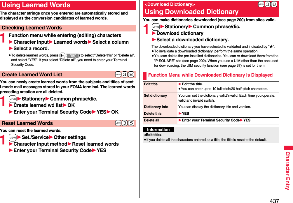 437Character EntryThe character strings once you entered are automatically stored and displayed as the conversion candidates of learned words.1Function menu while entering (editing) characters1Character input1Learned words1Select a column1Select a record.≥To delete learned words, press i( ) to select “Delete this” or “Delete all”, and select “YES”. If you select “Delete all”, you need to enter your Terminal Security Code.You can newly create learned words from the subjects and titles of sent i-mode mail messages stored in your FOMA terminal. The learned words preceding creation are all deleted.1m1Stationery1Common phrase/dic.1Create learned wd list1OK1Enter your Terminal Security Code1YES1OKYou can reset the learned words.1m1Set./Service1Other settings1Character input method1Reset learned words1Enter your Terminal Security Code1YESUsing Learned WordsChecking Learned Words+m-3-8Create Learned Word List+m-3-5Reset Learned WordsYou can make dictionaries downloaded (see page 200) from sites valid. 1m1Stationery1Common phrase/dic.1Download dictionary1Select a downloaded dictionary.The downloaded dictionary you have selected is validated and indicated by “★”.≥To invalidate a downloaded dictionary, perform the same operation.≥You can delete the pre-installed dictionaries. You can re-download them from the “P-SQUARE” site (see page 202). When you use a UIM other than the one used for downloading, the UIM security function (see page 37) is set for them.+m-3-8&lt;Download Dictionary&gt;Using Downloaded DictionaryFunction Menu while Downloaded Dictionary is DisplayedEdit title 1Edit the title.≥You can enter up to 10 full-pitch/20 half-pitch characters.Set dictionary You can set the dictionary valid/invalid. Each time you operate, valid and invalid switch.Dictionary info You can display the dictionary title and version.Delete this 1YESDelete all 1Enter your Terminal Security Code1YESInformation&lt;Edit title&gt;≥If you delete all the characters entered as a title, the title is reset to the default.