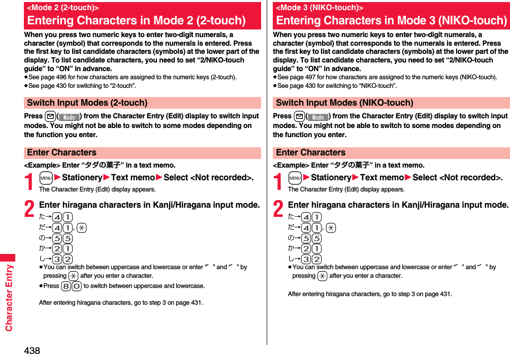 438Character EntryWhen you press two numeric keys to enter two-digit numerals, a character (symbol) that corresponds to the numerals is entered. Press the first key to list candidate characters (symbols) at the lower part of the display. To list candidate characters, you need to set “2/NIKO-touch guide” to “ON” in advance.≥See page 496 for how characters are assigned to the numeric keys (2-touch).≥See page 430 for switching to “2-touch”.Press l( ) from the Character Entry (Edit) display to switch input modes. You might not be able to switch to some modes depending on the function you enter.&lt;Example&gt; Enter “タダの菓子” in a text memo.1m1Stationery1Text memo1Select &lt;Not recorded&gt;.The Character Entry (Edit) display appears.2Enter hiragana characters in Kanji/Hiragana input mode.た→41だ→41, aの→55か→21し→32≥You can switch between uppercase and lowercase or enter “゛” and “゜” by pressing a after you enter a character.≥Press 80 to switch between uppercase and lowercase.After entering hiragana characters, go to step 3 on page 431.&lt;Mode 2 (2-touch)&gt;Entering Characters in Mode 2 (2-touch)Switch Input Modes (2-touch)Enter CharactersWhen you press two numeric keys to enter two-digit numerals, a character (symbol) that corresponds to the numerals is entered. Press the first key to list candidate characters (symbols) at the lower part of the display. To list candidate characters, you need to set “2/NIKO-touch guide” to “ON” in advance.≥See page 497 for how characters are assigned to the numeric keys (NIKO-touch).≥See page 430 for switching to “NIKO-touch”.Press l( ) from the Character Entry (Edit) display to switch input modes. You might not be able to switch to some modes depending on the function you enter.&lt;Example&gt; Enter “タダの菓子” in a text memo.1m1Stationery1Text memo1Select &lt;Not recorded&gt;.The Character Entry (Edit) display appears.2Enter hiragana characters in Kanji/Hiragana input mode.た→41だ→41, aの→55か→21し→32≥You can switch between uppercase and lowercase or enter “゛” and “゜” by pressing a after you enter a character.After entering hiragana characters, go to step 3 on page 431.&lt;Mode 3 (NIKO-touch)&gt;Entering Characters in Mode 3 (NIKO-touch)Switch Input Modes (NIKO-touch)Enter Characters