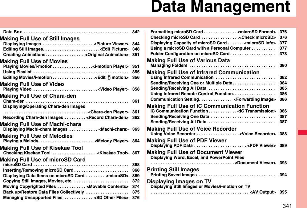 341Data ManagementData Box  . . . . . . . . . . . . . . . . . . . . . . . . . . . . . . . . . . . . . . . . . . . . 342Making Full Use of Still ImagesDisplaying Images  . . . . . . . . . . . . . . . . . . . . . &lt;Picture Viewer&gt; 344Editing Still Images. . . . . . . . . . . . . . . . . . . . . . . .&lt;Edit Picture&gt; 348Creating Animations. . . . . . . . . . . . . . . .  &lt;Original Animation&gt; 351Making Full Use of MoviesPlaying Movies/i-motion. . . . . . . . . . . . . . . . .&lt;i-motion Player&gt; 351Using Playlist  . . . . . . . . . . . . . . . . . . . . . . . . . . . . . . . . . . . . . . . . 355Editing Movies/i-motion . . . . . . . . . . . . . . . . . .&lt;Edit imotion&gt; 356Making Full Use of VideoPlaying Video  . . . . . . . . . . . . . . . . . . . . . . . . . . . &lt;Video Player&gt; 358Making Full Use of Chara-denChara-den  . . . . . . . . . . . . . . . . . . . . . . . . . . . . . . . . . . . . . . . . . . . 361Displaying/Operating Chara-den Images . . . . . . . . . . . . . . . . . . . . . . . . . . . . . . . . . . . &lt;Chara-den Player&gt; 361Recording Chara-den Images . . . . . . . . . &lt;Record Chara-den&gt; 362Making Full Use of Machi-charaDisplaying Machi-chara Images  . . . . . . . . . . . . &lt;Machi-chara&gt; 363Making Full Use of MelodiesPlaying a Melody. . . . . . . . . . . . . . . . . . . . . . .  &lt;Melody Player&gt; 364Making Full Use of Kisekae ToolChecking Kisekae Tool  . . . . . . . . . . . . . . . . . .  &lt;Kisekae Tool&gt; 367Making Full Use of microSD CardmicroSD Card . . . . . . . . . . . . . . . . . . . . . . . . . . . . . . . . . . . . . . . . 368Inserting/Removing microSD Card . . . . . . . . . . . . . . . . . . . . . . . 368Displaying Data Items on microSD Card  . . . . . . . . &lt;microSD&gt; 369Copying Still Images, Movies, etc.  . . . . . . . . . . . . . . . . . . . . . . . 372Moving Copyrighted Files . . . . . . . . . . . . &lt;Movable Contents&gt; 374Back up/Restore Data Files Collectively  . . . . . . . . . . . . . . . . . . 375Managing Unsupported Files  . . . . . . . . . . . . &lt;SD Other Files&gt; 376Formatting microSD Card . . . . . . . . . . . . . . &lt;microSD Format&gt; 376Checking microSD Card . . . . . . . . . . . . . . . .&lt;Check microSD&gt; 376Displaying Capacity of microSD Card . . . . . . . &lt;microSD Info&gt; 377Using a microSD Card with a Personal Computer . . . . . . . . . .  377Folder Configuration on microSD Card . . . . . . . . . . . . . . . . . . .  378Making Full Use of Various DataManaging Folders  . . . . . . . . . . . . . . . . . . . . . . . . . . . . . . . . . . . .  380Making Full Use of Infrared CommunicationUsing Infrared Communication  . . . . . . . . . . . . . . . . . . . . . . . . .  382Sending/Receiving One or Multiple Data. . . . . . . . . . . . . . . . . .  384Sending/Receiving All Data  . . . . . . . . . . . . . . . . . . . . . . . . . . . .  385Using Infrared Remote Control Function. . . . . . . . . . . . . . . . . .  386Communication Setting. . . . . . . . . . . . . .  &lt;Forwarding Image&gt; 386Making Full Use of iC Communication FunctioniC Communication Function . . . . . . . . . . . . &lt;iC Transmission&gt; 386Sending/Receiving One Data  . . . . . . . . . . . . . . . . . . . . . . . . . . .  387Sending/Receiving All Data  . . . . . . . . . . . . . . . . . . . . . . . . . . . .  387Making Full Use of Voice RecorderUsing Voice Recorder . . . . . . . . . . . . . . . . . . &lt;Voice Recorder&gt; 388Making Full Use of PDF ViewerDisplaying PDF Data  . . . . . . . . . . . . . . . . . . . . . . &lt;PDF Viewer&gt; 389Making Full Use of Document ViewerDisplaying Word, Excel, and PowerPoint Files. . . . . . . . . . . . . . . . . . . . . . . . . . . . . . . . . . . &lt;Document Viewer&gt; 393Printing Still ImagesPrinting Saved Images  . . . . . . . . . . . . . . . . . . . . . . . . . . . . . . . .  394Displaying Images on TVDisplaying Still Images or Movies/i-motion on TV. . . . . . . . . . . . . . . . . . . . . . . . . . . . . . . . . . . . . . . . . &lt;AV Output&gt; 395