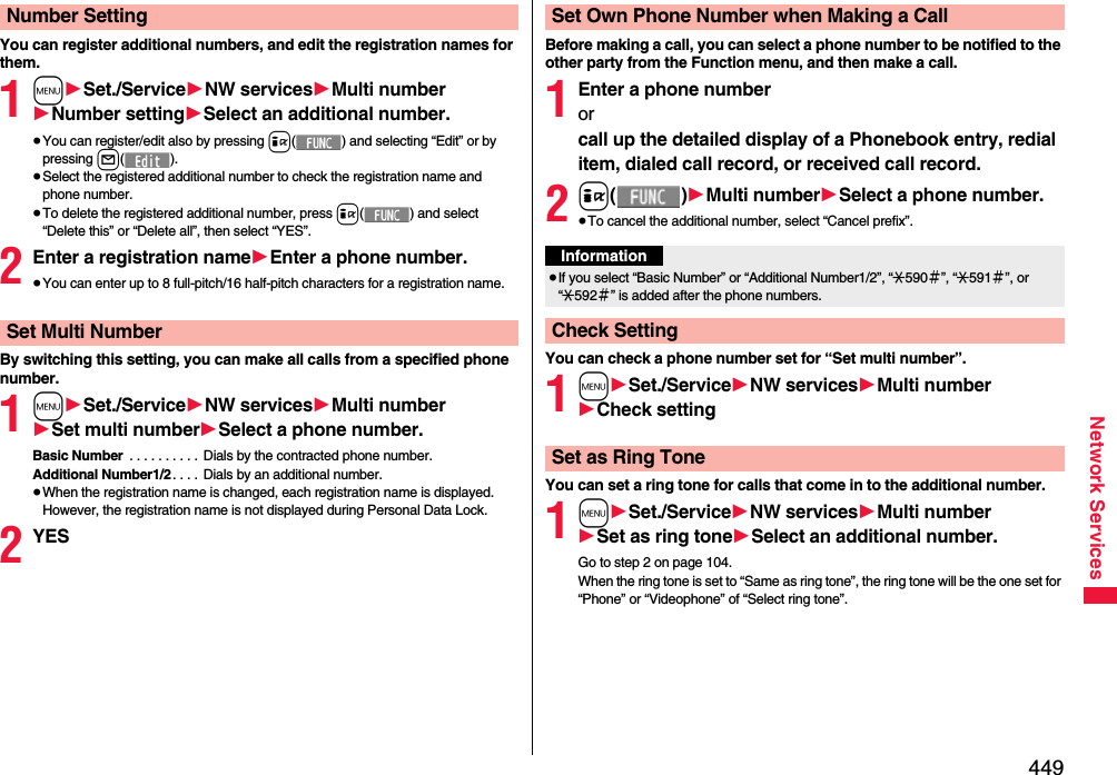 449Network ServicesYou can register additional numbers, and edit the registration names for them.1m1Set./Service1NW services1Multi number1Number setting1Select an additional number.≥You can register/edit also by pressing i( ) and selecting “Edit” or by pressing l().≥Select the registered additional number to check the registration name and phone number.≥To delete the registered additional number, press i( ) and select “Delete this” or “Delete all”, then select “YES”.2Enter a registration name1Enter a phone number.≥You can enter up to 8 full-pitch/16 half-pitch characters for a registration name.By switching this setting, you can make all calls from a specified phone number.1m1Set./Service1NW services1Multi number1Set multi number1Select a phone number.Basic Number  . . . . . . . . . .  Dials by the contracted phone number.Additional Number1/2 . . . .  Dials by an additional number. ≥When the registration name is changed, each registration name is displayed. However, the registration name is not displayed during Personal Data Lock.2YESNumber SettingSet Multi NumberBefore making a call, you can select a phone number to be notified to the other party from the Function menu, and then make a call.1Enter a phone numberor call up the detailed display of a Phonebook entry, redial item, dialed call record, or received call record.2i()1Multi number1Select a phone number.≥To cancel the additional number, select “Cancel prefix”.You can check a phone number set for “Set multi number”.1m1Set./Service1NW services1Multi number1Check settingYou can set a ring tone for calls that come in to the additional number.1m1Set./Service1NW services1Multi number1Set as ring tone1Select an additional number.Go to step 2 on page 104.When the ring tone is set to “Same as ring tone”, the ring tone will be the one set for “Phone” or “Videophone” of “Select ring tone”.Set Own Phone Number when Making a CallInformation≥If you select “Basic Number” or “Additional Number1/2”, “:590＃”, “:591＃”, or “:592＃” is added after the phone numbers.Check SettingSet as Ring Tone