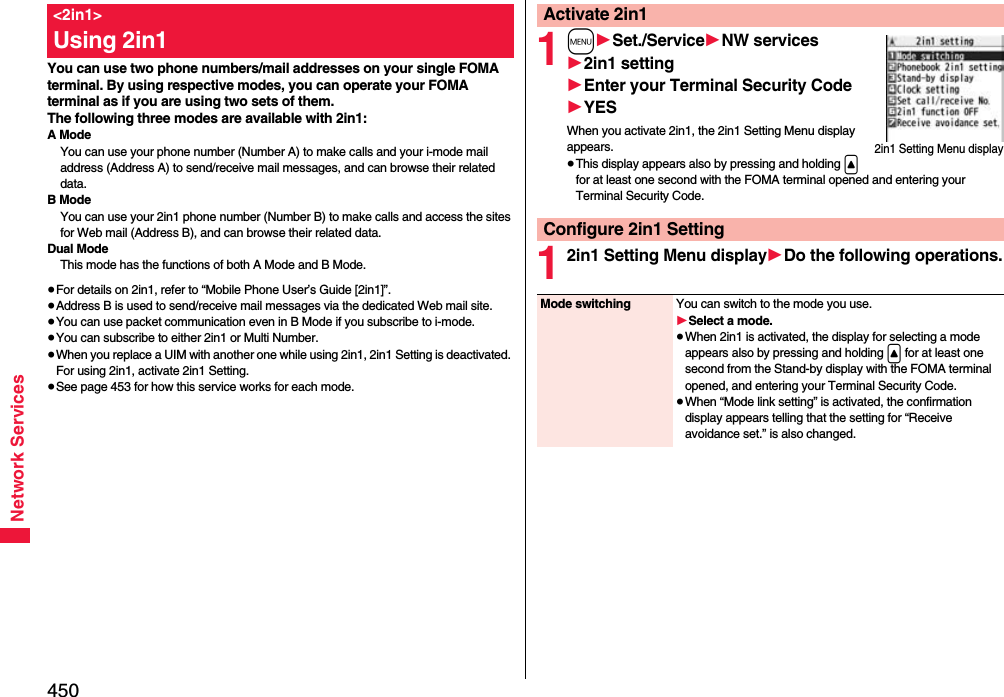 450Network ServicesYou can use two phone numbers/mail addresses on your single FOMA terminal. By using respective modes, you can operate your FOMA terminal as if you are using two sets of them. The following three modes are available with 2in1:A ModeYou can use your phone number (Number A) to make calls and your i-mode mail address (Address A) to send/receive mail messages, and can browse their related data.B ModeYou can use your 2in1 phone number (Number B) to make calls and access the sites for Web mail (Address B), and can browse their related data.Dual ModeThis mode has the functions of both A Mode and B Mode.≥For details on 2in1, refer to “Mobile Phone User’s Guide [2in1]”.≥Address B is used to send/receive mail messages via the dedicated Web mail site.≥You can use packet communication even in B Mode if you subscribe to i-mode.≥You can subscribe to either 2in1 or Multi Number.≥When you replace a UIM with another one while using 2in1, 2in1 Setting is deactivated. For using 2in1, activate 2in1 Setting.≥See page 453 for how this service works for each mode.&lt;2in1&gt;Using 2in1 1m1Set./Service1NW services12in1 setting1Enter your Terminal Security Code1YESWhen you activate 2in1, the 2in1 Setting Menu display appears.≥This display appears also by pressing and holding &lt; for at least one second with the FOMA terminal opened and entering your Terminal Security Code.12in1 Setting Menu display1Do the following operations.Activate 2in12in1 Setting Menu displayConfigure 2in1 SettingMode switching You can switch to the mode you use.1Select a mode.≥When 2in1 is activated, the display for selecting a mode appears also by pressing and holding &lt; for at least one second from the Stand-by display with the FOMA terminal opened, and entering your Terminal Security Code.≥When “Mode link setting” is activated, the confirmation display appears telling that the setting for “Receive avoidance set.” is also changed.
