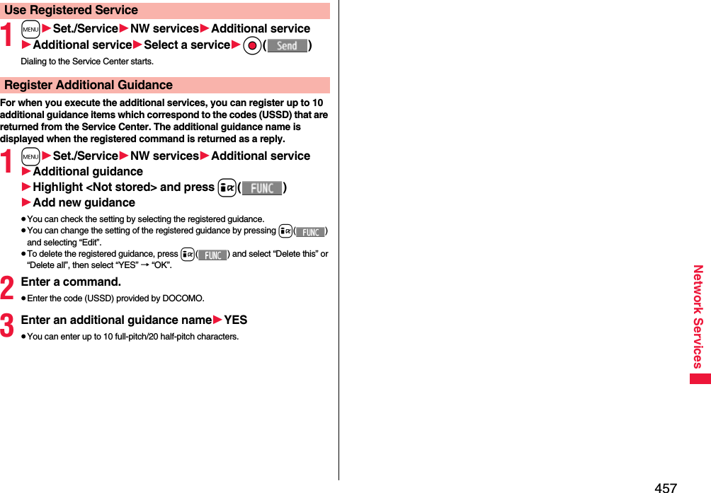 457Network Services1m1Set./Service1NW services1Additional service1Additional service1Select a service1Oo()Dialing to the Service Center starts.For when you execute the additional services, you can register up to 10 additional guidance items which correspond to the codes (USSD) that are returned from the Service Center. The additional guidance name is displayed when the registered command is returned as a reply.1m1Set./Service1NW services1Additional service1Additional guidance1Highlight &lt;Not stored&gt; and press i()1Add new guidance≥You can check the setting by selecting the registered guidance.≥You can change the setting of the registered guidance by pressing i() and selecting “Edit”.≥To delete the registered guidance, press i( ) and select “Delete this” or “Delete all”, then select “YES” → “OK”.2Enter a command.≥Enter the code (USSD) provided by DOCOMO.3Enter an additional guidance name1YES≥You can enter up to 10 full-pitch/20 half-pitch characters.Use Registered ServiceRegister Additional Guidance