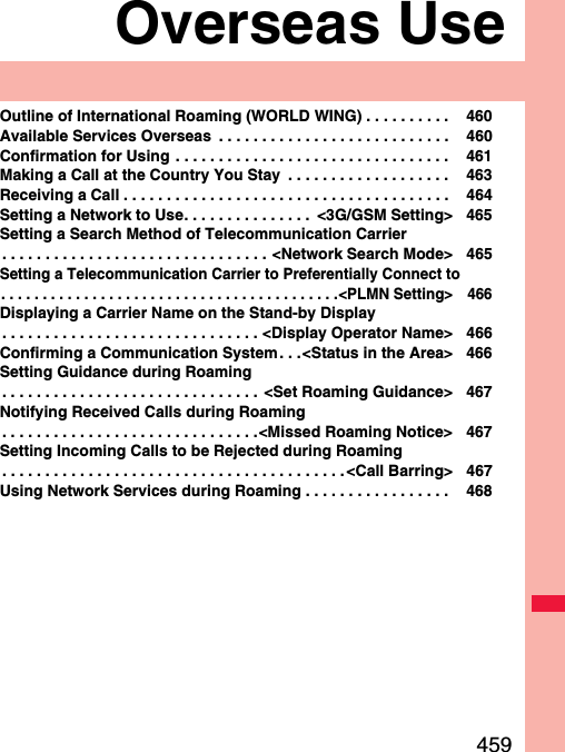 459Overseas UseOutline of International Roaming (WORLD WING) . . . . . . . . . .  460Available Services Overseas  . . . . . . . . . . . . . . . . . . . . . . . . . . .  460Confirmation for Using . . . . . . . . . . . . . . . . . . . . . . . . . . . . . . . .  461Making a Call at the Country You Stay  . . . . . . . . . . . . . . . . . . .  463Receiving a Call . . . . . . . . . . . . . . . . . . . . . . . . . . . . . . . . . . . . . .  464Setting a Network to Use. . . . . . . . . . . . . . .  &lt;3G/GSM Setting&gt; 465Setting a Search Method of Telecommunication Carrier. . . . . . . . . . . . . . . . . . . . . . . . . . . . . . . &lt;Network Search Mode&gt; 465Setting a Telecommunication Carrier to Preferentially Connect to. . . . . . . . . . . . . . . . . . . . . . . . . . . . . . . . . . . . . . . . .&lt;PLMN Setting&gt; 466Displaying a Carrier Name on the Stand-by Display. . . . . . . . . . . . . . . . . . . . . . . . . . . . . . &lt;Display Operator Name&gt; 466Confirming a Communication System. . .&lt;Status in the Area&gt; 466Setting Guidance during Roaming. . . . . . . . . . . . . . . . . . . . . . . . . . . . . .  &lt;Set Roaming Guidance&gt; 467Notifying Received Calls during Roaming. . . . . . . . . . . . . . . . . . . . . . . . . . . . . .&lt;Missed Roaming Notice&gt; 467Setting Incoming Calls to be Rejected during Roaming. . . . . . . . . . . . . . . . . . . . . . . . . . . . . . . . . . . . . . . . &lt;Call Barring&gt; 467Using Network Services during Roaming . . . . . . . . . . . . . . . . .  468