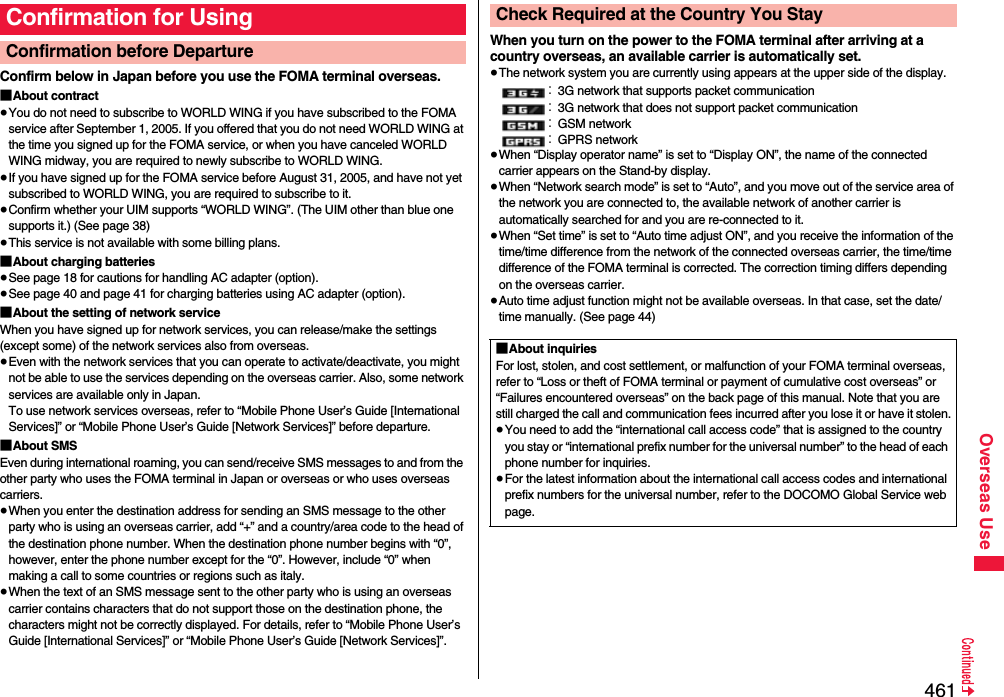 461Overseas UseConfirm below in Japan before you use the FOMA terminal overseas.■About contract≥You do not need to subscribe to WORLD WING if you have subscribed to the FOMA service after September 1, 2005. If you offered that you do not need WORLD WING at the time you signed up for the FOMA service, or when you have canceled WORLD WING midway, you are required to newly subscribe to WORLD WING.≥If you have signed up for the FOMA service before August 31, 2005, and have not yet subscribed to WORLD WING, you are required to subscribe to it.≥Confirm whether your UIM supports “WORLD WING”. (The UIM other than blue one supports it.) (See page 38)≥This service is not available with some billing plans.■About charging batteries≥See page 18 for cautions for handling AC adapter (option).≥See page 40 and page 41 for charging batteries using AC adapter (option).■About the setting of network serviceWhen you have signed up for network services, you can release/make the settings (except some) of the network services also from overseas.≥Even with the network services that you can operate to activate/deactivate, you might not be able to use the services depending on the overseas carrier. Also, some network services are available only in Japan. To use network services overseas, refer to “Mobile Phone User’s Guide [International Services]” or “Mobile Phone User’s Guide [Network Services]” before departure. ■About SMSEven during international roaming, you can send/receive SMS messages to and from the other party who uses the FOMA terminal in Japan or overseas or who uses overseas carriers.≥When you enter the destination address for sending an SMS message to the other party who is using an overseas carrier, add “+” and a country/area code to the head of the destination phone number. When the destination phone number begins with “0”, however, enter the phone number except for the “0”. However, include “0” when making a call to some countries or regions such as italy.≥When the text of an SMS message sent to the other party who is using an overseas carrier contains characters that do not support those on the destination phone, the characters might not be correctly displayed. For details, refer to “Mobile Phone User’s Guide [International Services]” or “Mobile Phone User’s Guide [Network Services]”.Confirmation for UsingConfirmation before Departure  When you turn on the power to the FOMA terminal after arriving at a country overseas, an available carrier is automatically set.≥The network system you are currently using appears at the upper side of the display.：3G network that supports packet communication：3G network that does not support packet communication：GSM network：GPRS network≥When “Display operator name” is set to “Display ON”, the name of the connected carrier appears on the Stand-by display.≥When “Network search mode” is set to “Auto”, and you move out of the service area of the network you are connected to, the available network of another carrier is automatically searched for and you are re-connected to it.≥When “Set time” is set to “Auto time adjust ON”, and you receive the information of the time/time difference from the network of the connected overseas carrier, the time/time difference of the FOMA terminal is corrected. The correction timing differs depending on the overseas carrier.≥Auto time adjust function might not be available overseas. In that case, set the date/time manually. (See page 44)Check Required at the Country You Stay■About inquiriesFor lost, stolen, and cost settlement, or malfunction of your FOMA terminal overseas, refer to “Loss or theft of FOMA terminal or payment of cumulative cost overseas” or “Failures encountered overseas” on the back page of this manual. Note that you are still charged the call and communication fees incurred after you lose it or have it stolen.≥You need to add the “international call access code” that is assigned to the country you stay or “international prefix number for the universal number” to the head of each phone number for inquiries.≥For the latest information about the international call access codes and international prefix numbers for the universal number, refer to the DOCOMO Global Service web page.