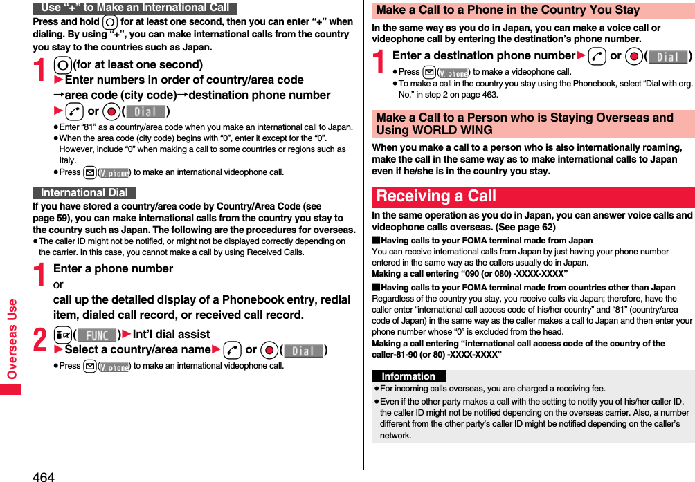 464Overseas UsePress and hold 0 for at least one second, then you can enter “+” when dialing. By using “+”, you can make international calls from the country you stay to the countries such as Japan. 10(for at least one second)1Enter numbers in order of country/area code→area code (city code)→destination phone number1d or Oo()≥Enter “81” as a country/area code when you make an international call to Japan. ≥When the area code (city code) begins with “0”, enter it except for the “0”. However, include “0” when making a call to some countries or regions such as Italy.≥Press l( ) to make an international videophone call.If you have stored a country/area code by Country/Area Code (see page 59), you can make international calls from the country you stay to the country such as Japan. The following are the procedures for overseas.≥The caller ID might not be notified, or might not be displayed correctly depending on the carrier. In this case, you cannot make a call by using Received Calls.1Enter a phone number or call up the detailed display of a Phonebook entry, redial item, dialed call record, or received call record.2i()1Int’l dial assist1Select a country/area name1d or Oo()≥Press l( ) to make an international videophone call.Use “+” to Make an International CallInternational DialIn the same way as you do in Japan, you can make a voice call or videophone call by entering the destination’s phone number.1Enter a destination phone number1d or Oo()≥Press l( ) to make a videophone call.≥To make a call in the country you stay using the Phonebook, select “Dial with org. No.” in step 2 on page 463.When you make a call to a person who is also internationally roaming, make the call in the same way as to make international calls to Japan even if he/she is in the country you stay.In the same operation as you do in Japan, you can answer voice calls and videophone calls overseas. (See page 62)■Having calls to your FOMA terminal made from JapanYou can receive international calls from Japan by just having your phone number entered in the same way as the callers usually do in Japan.Making a call entering “090 (or 080) -XXXX-XXXX”■Having calls to your FOMA terminal made from countries other than JapanRegardless of the country you stay, you receive calls via Japan; therefore, have the caller enter “international call access code of his/her country” and “81” (country/area code of Japan) in the same way as the caller makes a call to Japan and then enter your phone number whose “0” is excluded from the head.Making a call entering “international call access code of the country of the caller-81-90 (or 80) -XXXX-XXXX”Make a Call to a Phone in the Country You StayMake a Call to a Person who is Staying Overseas and Using WORLD WINGReceiving a CallInformation≥For incoming calls overseas, you are charged a receiving fee.≥Even if the other party makes a call with the setting to notify you of his/her caller ID, the caller ID might not be notified depending on the overseas carrier. Also, a number different from the other party’s caller ID might be notified depending on the caller’s network.