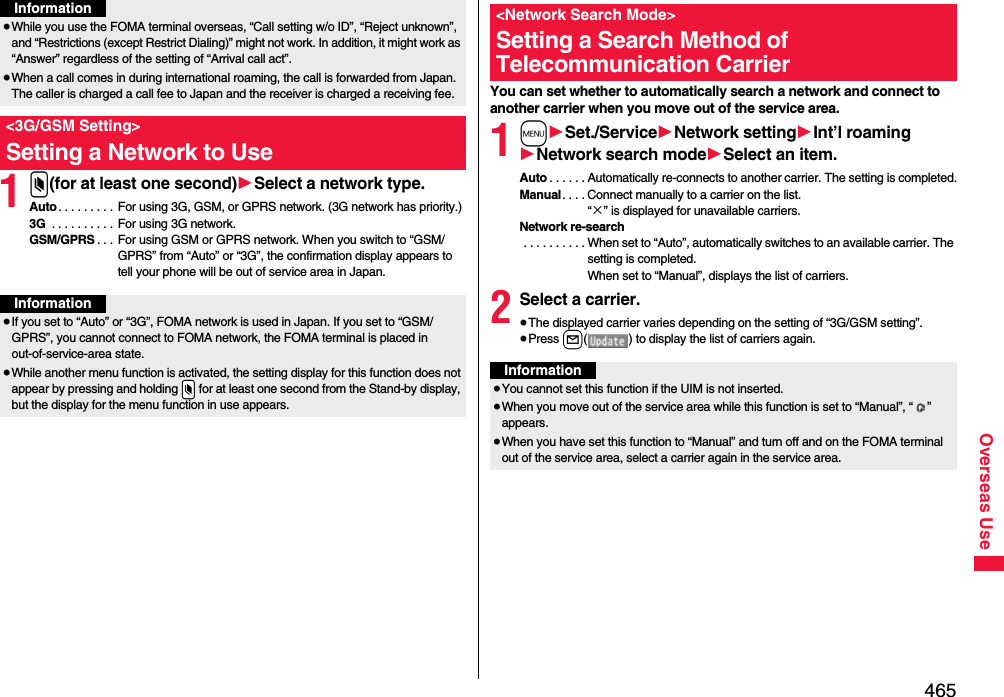 465Overseas Use1x(for at least one second)1Select a network type.Auto. . . . . . . . . For using 3G, GSM, or GPRS network. (3G network has priority.)3G . . . . . . . . . .  For using 3G network.GSM/GPRS . . . For using GSM or GPRS network. When you switch to “GSM/GPRS” from “Auto” or “3G”, the confirmation display appears to tell your phone will be out of service area in Japan.≥While you use the FOMA terminal overseas, “Call setting w/o ID”, “Reject unknown”, and “Restrictions (except Restrict Dialing)” might not work. In addition, it might work as “Answer” regardless of the setting of “Arrival call act”.≥When a call comes in during international roaming, the call is forwarded from Japan. The caller is charged a call fee to Japan and the receiver is charged a receiving fee.&lt;3G/GSM Setting&gt;Setting a Network to UseInformationInformation≥If you set to “Auto” or “3G”, FOMA network is used in Japan. If you set to “GSM/GPRS”, you cannot connect to FOMA network, the FOMA terminal is placed in out-of-service-area state.≥While another menu function is activated, the setting display for this function does not appear by pressing and holding .x for at least one second from the Stand-by display, but the display for the menu function in use appears.You can set whether to automatically search a network and connect to another carrier when you move out of the service area.1m1Set./Service1Network setting1Int’l roaming1Network search mode1Select an item.Auto . . . . . . Automatically re-connects to another carrier. The setting is completed.Manual. . . . Connect manually to a carrier on the list.“×” is displayed for unavailable carriers.Network re-search . . . . . . . . . . When set to “Auto”, automatically switches to an available carrier. The setting is completed. When set to “Manual”, displays the list of carriers.2Select a carrier.≥The displayed carrier varies depending on the setting of “3G/GSM setting”.≥Press l( ) to display the list of carriers again.&lt;Network Search Mode&gt;Setting a Search Method of Telecommunication CarrierInformation≥You cannot set this function if the UIM is not inserted.≥When you move out of the service area while this function is set to “Manual”, “ ” appears.≥When you have set this function to “Manual” and turn off and on the FOMA terminal out of the service area, select a carrier again in the service area.