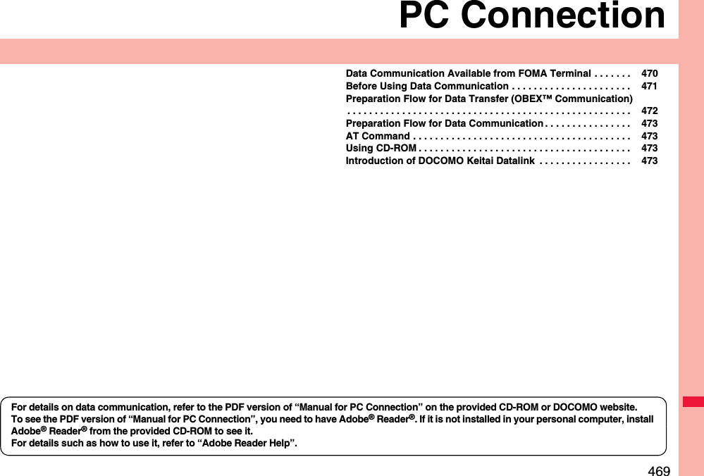 469PC ConnectionData Communication Available from FOMA Terminal . . . . . . .  470Before Using Data Communication . . . . . . . . . . . . . . . . . . . . . .  471Preparation Flow for Data Transfer (OBEX™ Communication). . . . . . . . . . . . . . . . . . . . . . . . . . . . . . . . . . . . . . . . . . . . . . . . . . . .  472Preparation Flow for Data Communication . . . . . . . . . . . . . . . .  473AT Command . . . . . . . . . . . . . . . . . . . . . . . . . . . . . . . . . . . . . . . .  473Using CD-ROM . . . . . . . . . . . . . . . . . . . . . . . . . . . . . . . . . . . . . . .  473Introduction of DOCOMO Keitai Datalink  . . . . . . . . . . . . . . . . .  473For details on data communication, refer to the PDF version of “Manual for PC Connection” on the provided CD-ROM or DOCOMO website.To see the PDF version of “Manual for PC Connection”, you need to have Adobe® Reader®. If it is not installed in your personal computer, install Adobe® Reader® from the provided CD-ROM to see it.For details such as how to use it, refer to “Adobe Reader Help”.