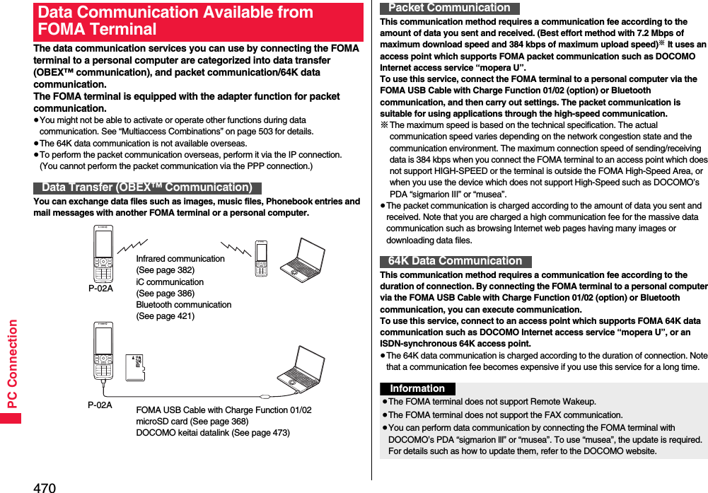 470PC ConnectionThe data communication services you can use by connecting the FOMA terminal to a personal computer are categorized into data transfer (OBEX™ communication), and packet communication/64K data communication.The FOMA terminal is equipped with the adapter function for packet communication.≥You might not be able to activate or operate other functions during data communication. See “Multiaccess Combinations” on page 503 for details.≥The 64K data communication is not available overseas.≥To perform the packet communication overseas, perform it via the IP connection.(You cannot perform the packet communication via the PPP connection.)You can exchange data files such as images, music files, Phonebook entries and mail messages with another FOMA terminal or a personal computer.Data Communication Available from FOMA TerminalData Transfer (OBEX™ Communication)Infrared communication (See page 382)iC communication (See page 386)Bluetooth communication(See page 421)P-02AFOMA USB Cable with Charge Function 01/02microSD card (See page 368)DOCOMO keitai datalink (See page 473)P-02AThis communication method requires a communication fee according to the amount of data you sent and received. (Best effort method with 7.2 Mbps of maximum download speed and 384 kbps of maximum upload speed)※ It uses an access point which supports FOMA packet communication such as DOCOMO Internet access service “mopera U”.To use this service, connect the FOMA terminal to a personal computer via the FOMA USB Cable with Charge Function 01/02 (option) or Bluetooth communication, and then carry out settings. The packet communication is suitable for using applications through the high-speed communication. ※The maximum speed is based on the technical specification. The actual communication speed varies depending on the network congestion state and the communication environment. The maximum connection speed of sending/receiving data is 384 kbps when you connect the FOMA terminal to an access point which does not support HIGH-SPEED or the terminal is outside the FOMA High-Speed Area, or when you use the device which does not support High-Speed such as DOCOMO’s PDA “sigmarion III” or “musea”.≥The packet communication is charged according to the amount of data you sent and received. Note that you are charged a high communication fee for the massive data communication such as browsing Internet web pages having many images or downloading data files.This communication method requires a communication fee according to the duration of connection. By connecting the FOMA terminal to a personal computer via the FOMA USB Cable with Charge Function 01/02 (option) or Bluetooth communication, you can execute communication.To use this service, connect to an access point which supports FOMA 64K data communication such as DOCOMO Internet access service “mopera U”, or an ISDN-synchronous 64K access point.≥The 64K data communication is charged according to the duration of connection. Note that a communication fee becomes expensive if you use this service for a long time.Packet Communication64K Data CommunicationInformation≥The FOMA terminal does not support Remote Wakeup.≥The FOMA terminal does not support the FAX communication.≥You can perform data communication by connecting the FOMA terminal with DOCOMO’s PDA “sigmarion lll” or “musea”. To use “musea”, the update is required. For details such as how to update them, refer to the DOCOMO website.