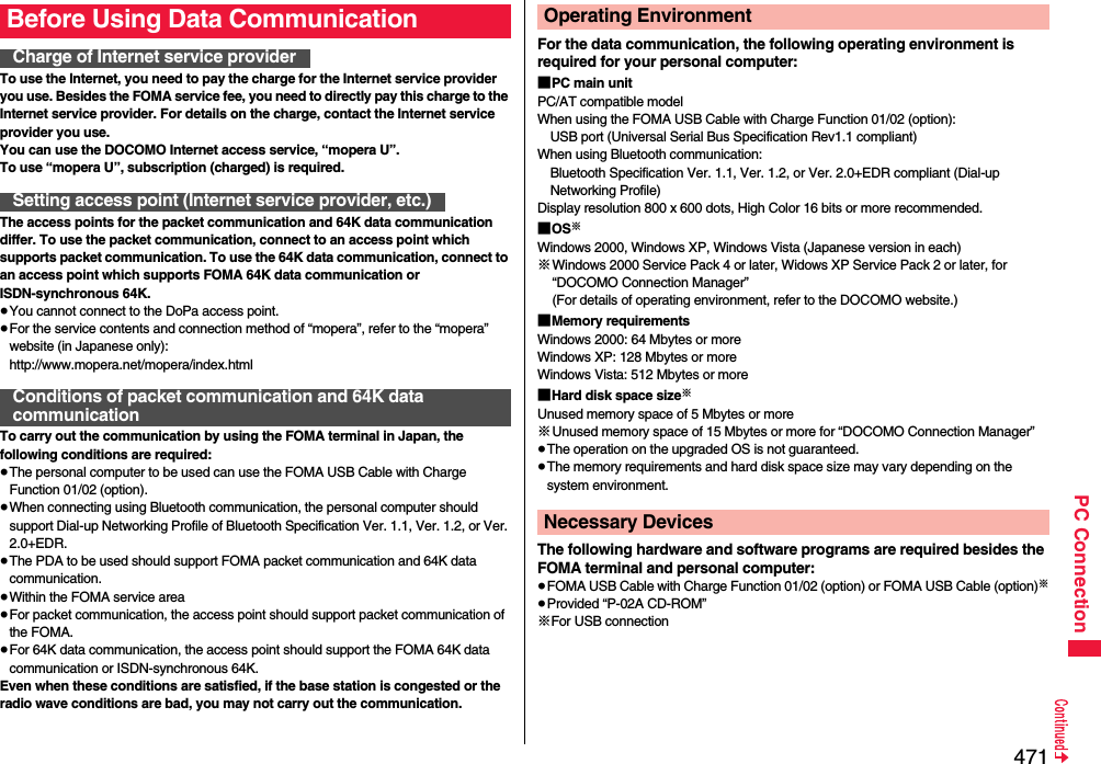 471PC ConnectionTo use the Internet, you need to pay the charge for the Internet service provider you use. Besides the FOMA service fee, you need to directly pay this charge to the Internet service provider. For details on the charge, contact the Internet service provider you use.You can use the DOCOMO Internet access service, “mopera U”.To use “mopera U”, subscription (charged) is required.The access points for the packet communication and 64K data communication differ. To use the packet communication, connect to an access point which supports packet communication. To use the 64K data communication, connect to an access point which supports FOMA 64K data communication or ISDN-synchronous 64K.≥You cannot connect to the DoPa access point.≥For the service contents and connection method of “mopera”, refer to the “mopera” website (in Japanese only):http://www.mopera.net/mopera/index.htmlTo carry out the communication by using the FOMA terminal in Japan, the following conditions are required:≥The personal computer to be used can use the FOMA USB Cable with Charge Function 01/02 (option).≥When connecting using Bluetooth communication, the personal computer should support Dial-up Networking Profile of Bluetooth Specification Ver. 1.1, Ver. 1.2, or Ver. 2.0+EDR.≥The PDA to be used should support FOMA packet communication and 64K data communication.≥Within the FOMA service area≥For packet communication, the access point should support packet communication of the FOMA.≥For 64K data communication, the access point should support the FOMA 64K data communication or ISDN-synchronous 64K.Even when these conditions are satisfied, if the base station is congested or the radio wave conditions are bad, you may not carry out the communication.Before Using Data CommunicationCharge of Internet service providerSetting access point (Internet service provider, etc.)Conditions of packet communication and 64K data communicationFor the data communication, the following operating environment is required for your personal computer:■PC main unitPC/AT compatible modelWhen using the FOMA USB Cable with Charge Function 01/02 (option): USB port (Universal Serial Bus Specification Rev1.1 compliant)When using Bluetooth communication: Bluetooth Specification Ver. 1.1, Ver. 1.2, or Ver. 2.0+EDR compliant (Dial-up Networking Profile)Display resolution 800 x 600 dots, High Color 16 bits or more recommended.■OS※Windows 2000, Windows XP, Windows Vista (Japanese version in each)※Windows 2000 Service Pack 4 or later, Widows XP Service Pack 2 or later, for “DOCOMO Connection Manager”(For details of operating environment, refer to the DOCOMO website.)■Memory requirementsWindows 2000: 64 Mbytes or moreWindows XP: 128 Mbytes or more Windows Vista: 512 Mbytes or more■Hard disk space size※Unused memory space of 5 Mbytes or more※Unused memory space of 15 Mbytes or more for “DOCOMO Connection Manager”≥The operation on the upgraded OS is not guaranteed.≥The memory requirements and hard disk space size may vary depending on the system environment.The following hardware and software programs are required besides the FOMA terminal and personal computer:≥FOMA USB Cable with Charge Function 01/02 (option) or FOMA USB Cable (option)※≥Provided “P-02A CD-ROM”※For USB connectionOperating EnvironmentNecessary Devices