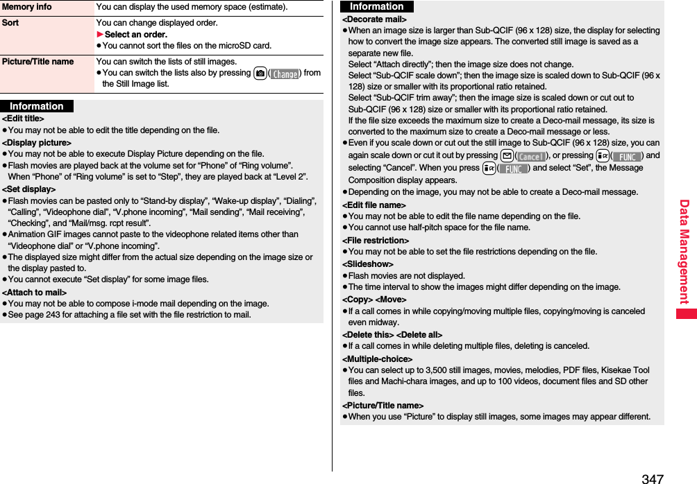 347Data ManagementMemory info You can display the used memory space (estimate).Sort You can change displayed order.1Select an order.≥You cannot sort the files on the microSD card.Picture/Title name You can switch the lists of still images.≥You can switch the lists also by pressing c( ) from the Still Image list.Information&lt;Edit title&gt;≥You may not be able to edit the title depending on the file.&lt;Display picture&gt;≥You may not be able to execute Display Picture depending on the file.≥Flash movies are played back at the volume set for “Phone” of “Ring volume”. When “Phone” of “Ring volume” is set to “Step”, they are played back at “Level 2”.&lt;Set display&gt;≥Flash movies can be pasted only to “Stand-by display”, “Wake-up display”, “Dialing”, “Calling”, “Videophone dial”, “V.phone incoming”, “Mail sending”, “Mail receiving”, “Checking”, and “Mail/msg. rcpt result”.≥Animation GIF images cannot paste to the videophone related items other than “Videophone dial” or “V.phone incoming”.≥The displayed size might differ from the actual size depending on the image size or the display pasted to.≥You cannot execute “Set display” for some image files.&lt;Attach to mail&gt;≥You may not be able to compose i-mode mail depending on the image.≥See page 243 for attaching a file set with the file restriction to mail.&lt;Decorate mail&gt;≥When an image size is larger than Sub-QCIF (96 x 128) size, the display for selecting how to convert the image size appears. The converted still image is saved as a separate new file.Select “Attach directly”; then the image size does not change.Select “Sub-QCIF scale down”; then the image size is scaled down to Sub-QCIF (96 x 128) size or smaller with its proportional ratio retained.Select “Sub-QCIF trim away”; then the image size is scaled down or cut out to Sub-QCIF (96 x 128) size or smaller with its proportional ratio retained.If the file size exceeds the maximum size to create a Deco-mail message, its size is converted to the maximum size to create a Deco-mail message or less.≥Even if you scale down or cut out the still image to Sub-QCIF (96 x 128) size, you can again scale down or cut it out by pressing +l( ), or pressing +i( ) and selecting “Cancel”. When you press +i( ) and select “Set”, the Message Composition display appears.≥Depending on the image, you may not be able to create a Deco-mail message.&lt;Edit file name&gt;≥You may not be able to edit the file name depending on the file.≥You cannot use half-pitch space for the file name.&lt;File restriction&gt;≥You may not be able to set the file restrictions depending on the file.&lt;Slideshow&gt;≥Flash movies are not displayed.≥The time interval to show the images might differ depending on the image.&lt;Copy&gt; &lt;Move&gt;≥If a call comes in while copying/moving multiple files, copying/moving is canceled even midway.&lt;Delete this&gt; &lt;Delete all&gt;≥If a call comes in while deleting multiple files, deleting is canceled.&lt;Multiple-choice&gt;≥You can select up to 3,500 still images, movies, melodies, PDF files, Kisekae Tool files and Machi-chara images, and up to 100 videos, document files and SD other files.&lt;Picture/Title name&gt;≥When you use “Picture” to display still images, some images may appear different.Information
