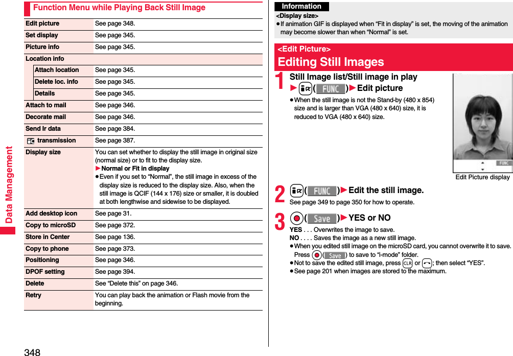 348Data ManagementFunction Menu while Playing Back Still ImageEdit picture See page 348.Set display See page 345.Picture info See page 345.Location infoAttach location See page 345.Delete loc. info See page 345.Details See page 345.Attach to mail See page 346.Decorate mail See page 346.Send Ir data See page 384. transmission See page 387.Display size You can set whether to display the still image in original size (normal size) or to fit to the display size.1Normal or Fit in display≥Even if you set to “Normal”, the still image in excess of the display size is reduced to the display size. Also, when the still image is QCIF (144 x 176) size or smaller, it is doubled at both lengthwise and sidewise to be displayed.Add desktop icon See page 31.Copy to microSD See page 372.Store in Center See page 136.Copy to phone See page 373.Positioning See page 346.DPOF setting See page 394.Delete See “Delete this” on page 346.Retry You can play back the animation or Flash movie from the beginning.1Still Image list/Still image in play1i()1Edit picture≥When the still image is not the Stand-by (480 x 854) size and is larger than VGA (480 x 640) size, it is reduced to VGA (480 x 640) size.2i()1Edit the still image.See page 349 to page 350 for how to operate.3Oo()1YES or NOYES . . . Overwrites the image to save.NO . . . . Saves the image as a new still image.≥When you edited still image on the microSD card, you cannot overwrite it to save. Press Oo( ) to save to “i-mode” folder. ≥Not to save the edited still image, press r or h; then select “YES”.≥See page 201 when images are stored to the maximum.Information&lt;Display size&gt;≥If animation GIF is displayed when “Fit in display” is set, the moving of the animation may become slower than when “Normal” is set.&lt;Edit Picture&gt;Editing Still ImagesEdit Picture display