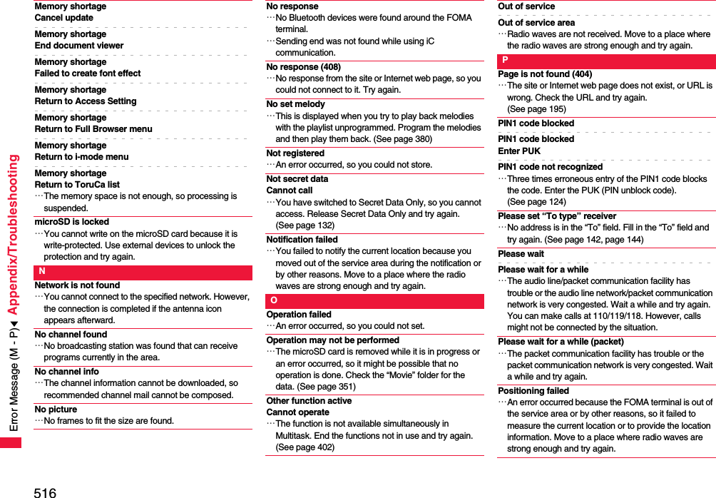 516Appendix/TroubleshootingMemory shortageCancel updateMemory shortageEnd document viewerMemory shortage Failed to create font effectMemory shortageReturn to Access SettingMemory shortage Return to Full Browser menuMemory shortage Return to i-mode menuMemory shortage Return to ToruCa list…The memory space is not enough, so processing is suspended.microSD is locked…You cannot write on the microSD card because it is write-protected. Use external devices to unlock the protection and try again.NNetwork is not found…You cannot connect to the specified network. However, the connection is completed if the antenna icon appears afterward.No channel found…No broadcasting station was found that can receive programs currently in the area.No channel info…The channel information cannot be downloaded, so recommended channel mail cannot be composed.No picture…No frames to fit the size are found.No response…No Bluetooth devices were found around the FOMA terminal.…Sending end was not found while using iC communication.No response (408)…No response from the site or Internet web page, so you could not connect to it. Try again.No set melody…This is displayed when you try to play back melodies with the playlist unprogrammed. Program the melodies and then play them back. (See page 380)Not registered…An error occurred, so you could not store.Not secret dataCannot call…You have switched to Secret Data Only, so you cannot access. Release Secret Data Only and try again. (See page 132)Notification failed…You failed to notify the current location because you moved out of the service area during the notification or by other reasons. Move to a place where the radio waves are strong enough and try again.OOperation failed…An error occurred, so you could not set.Operation may not be performed…The microSD card is removed while it is in progress or an error occurred, so it might be possible that no operation is done. Check the “Movie” folder for the data. (See page 351)Other function activeCannot operate…The function is not available simultaneously in Multitask. End the functions not in use and try again. (See page 402)Out of serviceOut of service area…Radio waves are not received. Move to a place where the radio waves are strong enough and try again.PPage is not found (404)…The site or Internet web page does not exist, or URL is wrong. Check the URL and try again. (See page 195)PIN1 code blockedPIN1 code blocked Enter PUKPIN1 code not recognized…Three times erroneous entry of the PIN1 code blocks the code. Enter the PUK (PIN unblock code). (See page 124)Please set “To type” receiver…No address is in the “To” field. Fill in the “To” field and try again. (See page 142, page 144)Please waitPlease wait for a while…The audio line/packet communication facility has trouble or the audio line network/packet communication network is very congested. Wait a while and try again. You can make calls at 110/119/118. However, calls might not be connected by the situation.Please wait for a while (packet)…The packet communication facility has trouble or the packet communication network is very congested. Wait a while and try again.Positioning failed…An error occurred because the FOMA terminal is out of the service area or by other reasons, so it failed to measure the current location or to provide the location information. Move to a place where radio waves are strong enough and try again.Error Message (M - P)