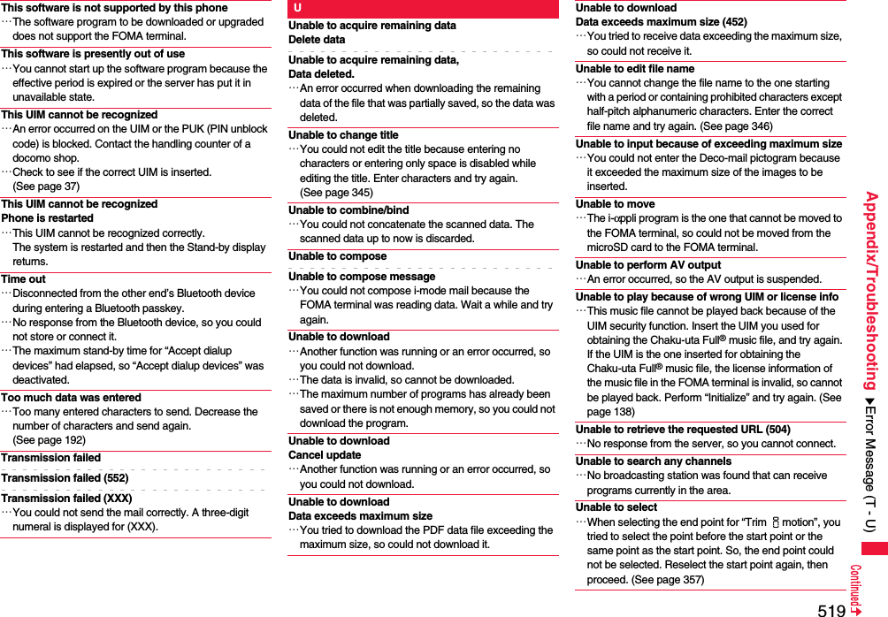 519Appendix/TroubleshootingThis software is not supported by this phone…The software program to be downloaded or upgraded does not support the FOMA terminal.This software is presently out of use…You cannot start up the software program because the effective period is expired or the server has put it in unavailable state.This UIM cannot be recognized…An error occurred on the UIM or the PUK (PIN unblock code) is blocked. Contact the handling counter of a docomo shop.…Check to see if the correct UIM is inserted. (See page 37)This UIM cannot be recognizedPhone is restarted…This UIM cannot be recognized correctly.The system is restarted and then the Stand-by display returns.Time out…Disconnected from the other end’s Bluetooth device during entering a Bluetooth passkey.…No response from the Bluetooth device, so you could not store or connect it.…The maximum stand-by time for “Accept dialup devices” had elapsed, so “Accept dialup devices” was deactivated.Too much data was entered…Too many entered characters to send. Decrease the number of characters and send again. (See page 192)Transmission failedTransmission failed (552)Transmission failed (XXX)…You could not send the mail correctly. A three-digit numeral is displayed for (XXX).UUnable to acquire remaining dataDelete dataUnable to acquire remaining data,Data deleted.…An error occurred when downloading the remaining data of the file that was partially saved, so the data was deleted.Unable to change title…You could not edit the title because entering no characters or entering only space is disabled while editing the title. Enter characters and try again. (See page 345)Unable to combine/bind…You could not concatenate the scanned data. The scanned data up to now is discarded.Unable to composeUnable to compose message…You could not compose i-mode mail because the FOMA terminal was reading data. Wait a while and try again.Unable to download…Another function was running or an error occurred, so you could not download.…The data is invalid, so cannot be downloaded.…The maximum number of programs has already been saved or there is not enough memory, so you could not download the program.Unable to downloadCancel update…Another function was running or an error occurred, so you could not download.Unable to download Data exceeds maximum size…You tried to download the PDF data file exceeding the maximum size, so could not download it.Unable to download Data exceeds maximum size (452)…You tried to receive data exceeding the maximum size, so could not receive it.Unable to edit file name…You cannot change the file name to the one starting with a period or containing prohibited characters except half-pitch alphanumeric characters. Enter the correct file name and try again. (See page 346)Unable to input because of exceeding maximum size…You could not enter the Deco-mail pictogram because it exceeded the maximum size of the images to be inserted.Unable to move…The i-αppli program is the one that cannot be moved to the FOMA terminal, so could not be moved from the microSD card to the FOMA terminal.Unable to perform AV output…An error occurred, so the AV output is suspended.Unable to play because of wrong UIM or license info…This music file cannot be played back because of the UIM security function. Insert the UIM you used for obtaining the Chaku-uta Full® music file, and try again.If the UIM is the one inserted for obtaining the Chaku-uta Full® music file, the license information of the music file in the FOMA terminal is invalid, so cannot be played back. Perform “Initialize” and try again. (See page 138)Unable to retrieve the requested URL (504)…No response from the server, so you cannot connect.Unable to search any channels…No broadcasting station was found that can receive programs currently in the area.Unable to select…When selecting the end point for “Trim imotion”, you tried to select the point before the start point or the same point as the start point. So, the end point could not be selected. Reselect the start point again, then proceed. (See page 357)Error Message (T - U)