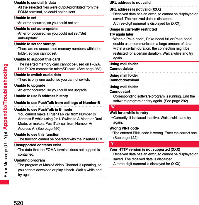 520Appendix/TroubleshootingUnable to send all Ir data…All the selected files were output-prohibited from the FOMA terminal, so could not be sent.Unable to set…An error occurred, so you could not set.Unable to set auto-update…An error occurred, so you could not set “Set auto-update”.Unable to set for storage…There are no unoccupied memory numbers within the folder, so you cannot set.Unable to support this card…The inserted memory card cannot be used on P-02A. Use P-02A compatible microSD card. (See page 368)Unable to switch audio data…There is only one audio, so you cannot switch.Unable to upgrade…An error occurred, so you could not upgrade.Unable to use B address historyUnable to use PushTalk from call logs of Number BUnable to use PushTalk in B mode…You cannot make a PushTalk call from Number B/Address B while using 2in1. Switch to A Mode or Dual Mode, or make a PushTalk call from Number A/Address A. (See page 450)Unable to use this function…The function cannot be operated with the inserted UIM.Unsupported contents exist…The data that the FOMA terminal does not support is contained.Updating program…The program of Music&amp;Video Channel is updating, so you cannot download or play it back. Wait a while and try again.URL address is not validURL address is not valid (XXX)…Received data has an error, so cannot be displayed or saved. The received data is discarded. A three-digit numeral is displayed for (XXX).Usage is currently restricted Try again later…When a Pake-hodai, Pake-hodai full or Pake-hodai double user communicates a large amount of data within a certain duration, the connection might be restricted for a certain duration. Wait a while and try again.Using mail folderCannot deleteUsing mail folderCannot downloadUsing mail folderCannot start…Corresponding software program is running. End the software program and try again. (See page 292)WWait for a while to retry…Currently, it is placed inactive. Wait a while and try again.Wrong PIN1 code…The entered PIN1 code is wrong. Enter the correct one. (See page 122)YYour HTTP version is not supported (XXX)…Received data has an error, so cannot be displayed or saved. The received data is discarded. A three-digit numeral is displayed for (XXX).Error Message (U - Y)